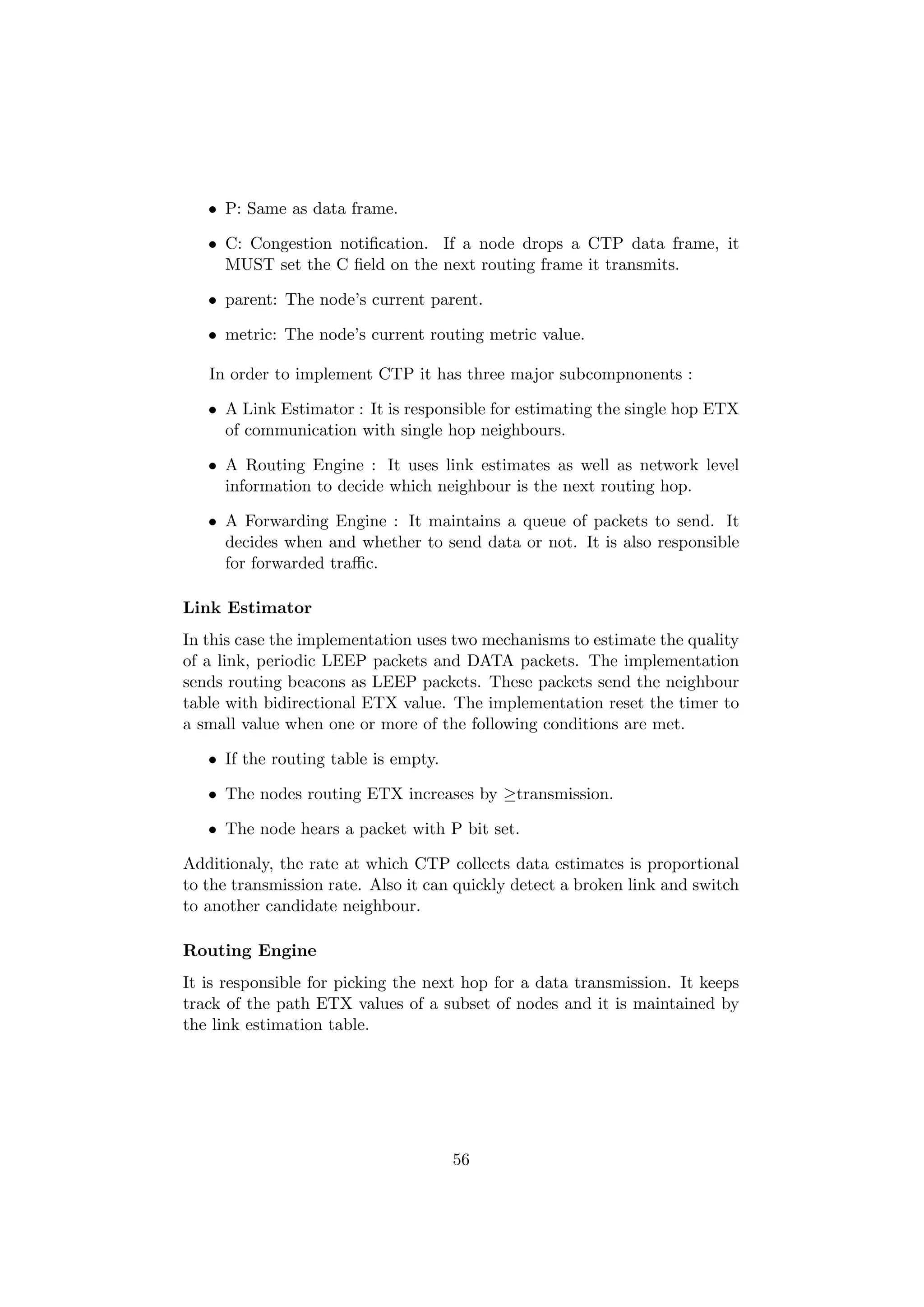 • P: Same as data frame.

   • C: Congestion notiﬁcation. If a node drops a CTP data frame, it
     MUST set the C ﬁeld on the next routing frame it transmits.

   • parent: The node’s current parent.

   • metric: The node’s current routing metric value.

   In order to implement CTP it has three major subcompnonents :

   • A Link Estimator : It is responsible for estimating the single hop ETX
     of communication with single hop neighbours.

   • A Routing Engine : It uses link estimates as well as network level
     information to decide which neighbour is the next routing hop.

   • A Forwarding Engine : It maintains a queue of packets to send. It
     decides when and whether to send data or not. It is also responsible
     for forwarded traﬃc.

Link Estimator
In this case the implementation uses two mechanisms to estimate the quality
of a link, periodic LEEP packets and DATA packets. The implementation
sends routing beacons as LEEP packets. These packets send the neighbour
table with bidirectional ETX value. The implementation reset the timer to
a small value when one or more of the following conditions are met.

   • If the routing table is empty.

   • The nodes routing ETX increases by ≥transmission.

   • The node hears a packet with P bit set.

Additionaly, the rate at which CTP collects data estimates is proportional
to the transmission rate. Also it can quickly detect a broken link and switch
to another candidate neighbour.

Routing Engine
It is responsible for picking the next hop for a data transmission. It keeps
track of the path ETX values of a subset of nodes and it is maintained by
the link estimation table.




                                      56
 
