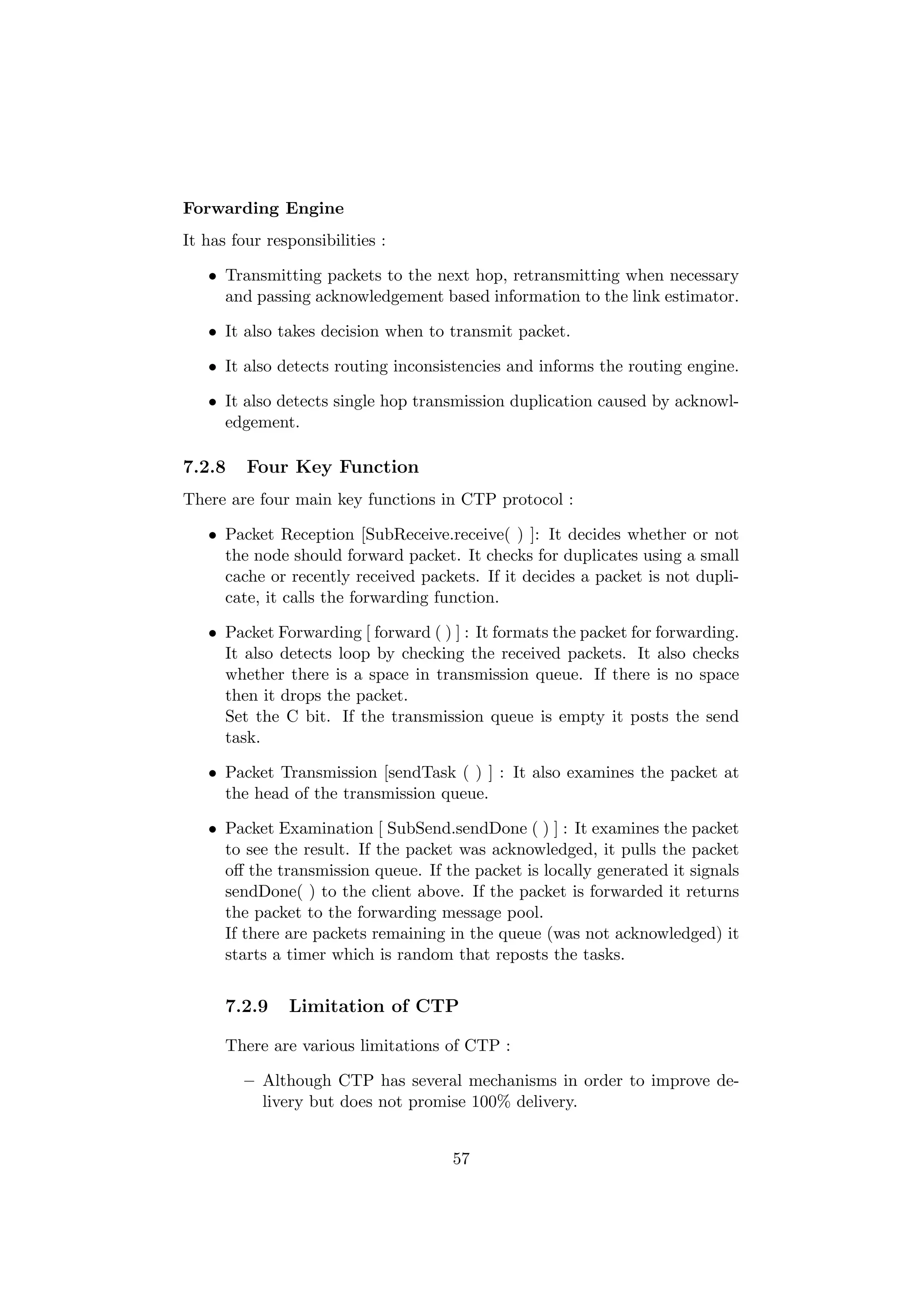 Forwarding Engine
It has four responsibilities :

   • Transmitting packets to the next hop, retransmitting when necessary
     and passing acknowledgement based information to the link estimator.

   • It also takes decision when to transmit packet.

   • It also detects routing inconsistencies and informs the routing engine.

   • It also detects single hop transmission duplication caused by acknowl-
     edgement.

7.2.8    Four Key Function
There are four main key functions in CTP protocol :

   • Packet Reception [SubReceive.receive( ) ]: It decides whether or not
     the node should forward packet. It checks for duplicates using a small
     cache or recently received packets. If it decides a packet is not dupli-
     cate, it calls the forwarding function.

   • Packet Forwarding [ forward ( ) ] : It formats the packet for forwarding.
     It also detects loop by checking the received packets. It also checks
     whether there is a space in transmission queue. If there is no space
     then it drops the packet.
     Set the C bit. If the transmission queue is empty it posts the send
     task.

   • Packet Transmission [sendTask ( ) ] : It also examines the packet at
     the head of the transmission queue.

   • Packet Examination [ SubSend.sendDone ( ) ] : It examines the packet
     to see the result. If the packet was acknowledged, it pulls the packet
     oﬀ the transmission queue. If the packet is locally generated it signals
     sendDone( ) to the client above. If the packet is forwarded it returns
     the packet to the forwarding message pool.
     If there are packets remaining in the queue (was not acknowledged) it
     starts a timer which is random that reposts the tasks.


      7.2.9    Limitation of CTP

      There are various limitations of CTP :

         – Although CTP has several mechanisms in order to improve de-
           livery but does not promise 100% delivery.


                                     57
 
