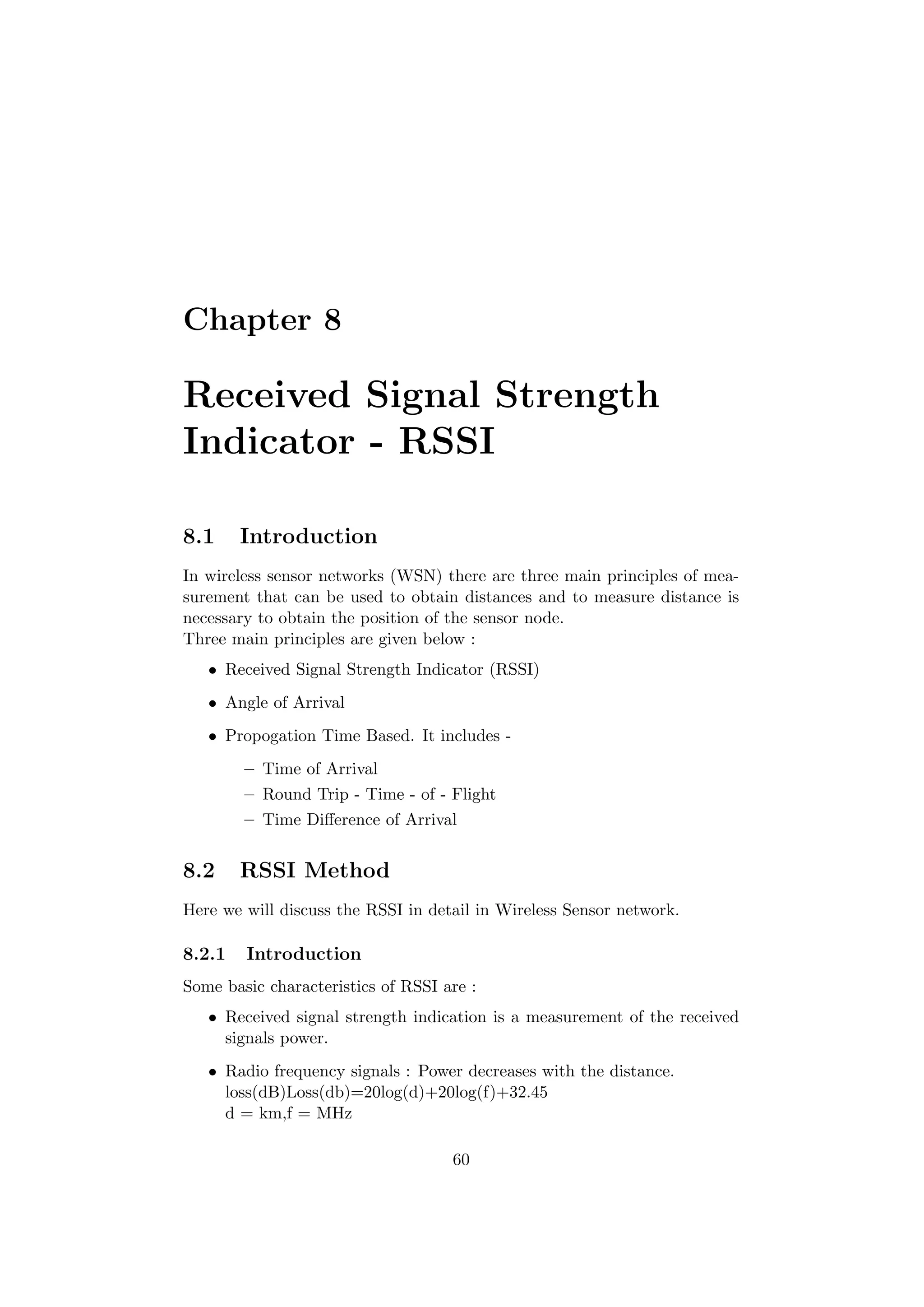 Chapter 8

Received Signal Strength
Indicator - RSSI

8.1     Introduction
In wireless sensor networks (WSN) there are three main principles of mea-
surement that can be used to obtain distances and to measure distance is
necessary to obtain the position of the sensor node.
Three main principles are given below :
   • Received Signal Strength Indicator (RSSI)
   • Angle of Arrival
   • Propogation Time Based. It includes -
        – Time of Arrival
        – Round Trip - Time - of - Flight
        – Time Diﬀerence of Arrival


8.2     RSSI Method
Here we will discuss the RSSI in detail in Wireless Sensor network.

8.2.1   Introduction
Some basic characteristics of RSSI are :
   • Received signal strength indication is a measurement of the received
     signals power.
   • Radio frequency signals : Power decreases with the distance.
     loss(dB)Loss(db)=20log(d)+20log(f)+32.45
     d = km,f = MHz

                                    60
 