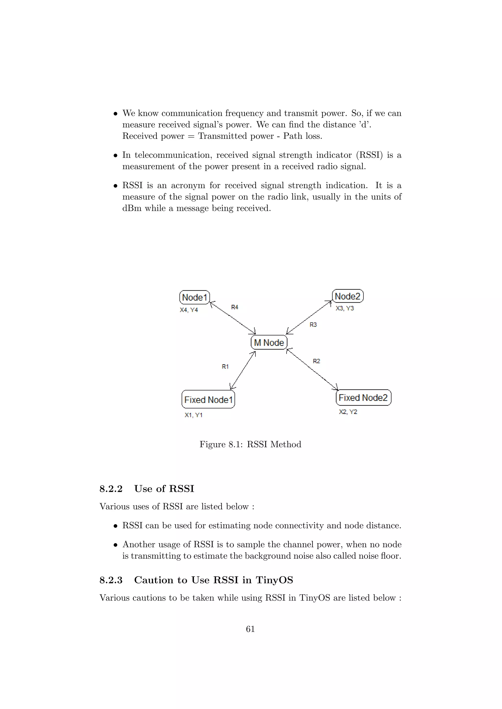• We know communication frequency and transmit power. So, if we can
     measure received signal’s power. We can ﬁnd the distance ’d’.
     Received power = Transmitted power - Path loss.

   • In telecommunication, received signal strength indicator (RSSI) is a
     measurement of the power present in a received radio signal.

   • RSSI is an acronym for received signal strength indication. It is a
     measure of the signal power on the radio link, usually in the units of
     dBm while a message being received.




                         Figure 8.1: RSSI Method



8.2.2   Use of RSSI
Various uses of RSSI are listed below :

   • RSSI can be used for estimating node connectivity and node distance.

   • Another usage of RSSI is to sample the channel power, when no node
     is transmitting to estimate the background noise also called noise ﬂoor.

8.2.3   Caution to Use RSSI in TinyOS
Various cautions to be taken while using RSSI in TinyOS are listed below :


                                     61
 
