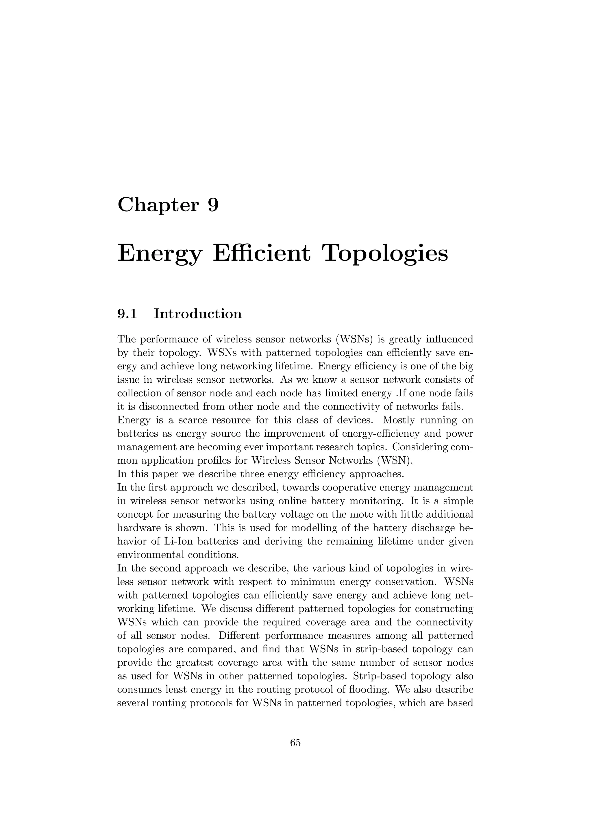 Chapter 9

Energy Eﬃcient Topologies

9.1    Introduction
The performance of wireless sensor networks (WSNs) is greatly inﬂuenced
by their topology. WSNs with patterned topologies can eﬃciently save en-
ergy and achieve long networking lifetime. Energy eﬃciency is one of the big
issue in wireless sensor networks. As we know a sensor network consists of
collection of sensor node and each node has limited energy .If one node fails
it is disconnected from other node and the connectivity of networks fails.
Energy is a scarce resource for this class of devices. Mostly running on
batteries as energy source the improvement of energy-eﬃciency and power
management are becoming ever important research topics. Considering com-
mon application proﬁles for Wireless Sensor Networks (WSN).
In this paper we describe three energy eﬃciency approaches.
In the ﬁrst approach we described, towards cooperative energy management
in wireless sensor networks using online battery monitoring. It is a simple
concept for measuring the battery voltage on the mote with little additional
hardware is shown. This is used for modelling of the battery discharge be-
havior of Li-Ion batteries and deriving the remaining lifetime under given
environmental conditions.
In the second approach we describe, the various kind of topologies in wire-
less sensor network with respect to minimum energy conservation. WSNs
with patterned topologies can eﬃciently save energy and achieve long net-
working lifetime. We discuss diﬀerent patterned topologies for constructing
WSNs which can provide the required coverage area and the connectivity
of all sensor nodes. Diﬀerent performance measures among all patterned
topologies are compared, and ﬁnd that WSNs in strip-based topology can
provide the greatest coverage area with the same number of sensor nodes
as used for WSNs in other patterned topologies. Strip-based topology also
consumes least energy in the routing protocol of ﬂooding. We also describe
several routing protocols for WSNs in patterned topologies, which are based


                                     65
 
