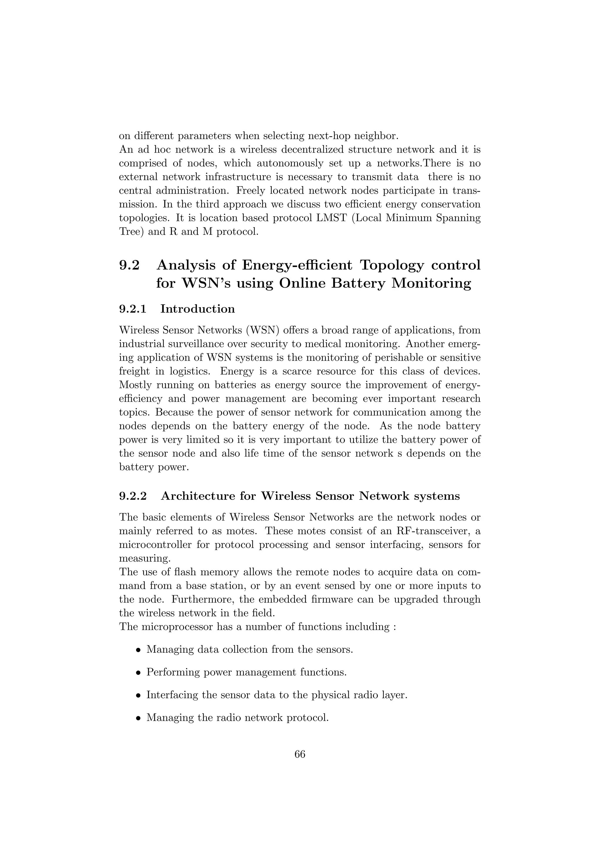 on diﬀerent parameters when selecting next-hop neighbor.
An ad hoc network is a wireless decentralized structure network and it is
comprised of nodes, which autonomously set up a networks.There is no
external network infrastructure is necessary to transmit data there is no
central administration. Freely located network nodes participate in trans-
mission. In the third approach we discuss two eﬃcient energy conservation
topologies. It is location based protocol LMST (Local Minimum Spanning
Tree) and R and M protocol.


9.2     Analysis of Energy-eﬃcient Topology control
        for WSN’s using Online Battery Monitoring
9.2.1   Introduction
Wireless Sensor Networks (WSN) oﬀers a broad range of applications, from
industrial surveillance over security to medical monitoring. Another emerg-
ing application of WSN systems is the monitoring of perishable or sensitive
freight in logistics. Energy is a scarce resource for this class of devices.
Mostly running on batteries as energy source the improvement of energy-
eﬃciency and power management are becoming ever important research
topics. Because the power of sensor network for communication among the
nodes depends on the battery energy of the node. As the node battery
power is very limited so it is very important to utilize the battery power of
the sensor node and also life time of the sensor network s depends on the
battery power.

9.2.2   Architecture for Wireless Sensor Network systems
The basic elements of Wireless Sensor Networks are the network nodes or
mainly referred to as motes. These motes consist of an RF-transceiver, a
microcontroller for protocol processing and sensor interfacing, sensors for
measuring.
The use of ﬂash memory allows the remote nodes to acquire data on com-
mand from a base station, or by an event sensed by one or more inputs to
the node. Furthermore, the embedded ﬁrmware can be upgraded through
the wireless network in the ﬁeld.
The microprocessor has a number of functions including :

   • Managing data collection from the sensors.

   • Performing power management functions.

   • Interfacing the sensor data to the physical radio layer.

   • Managing the radio network protocol.


                                     66
 