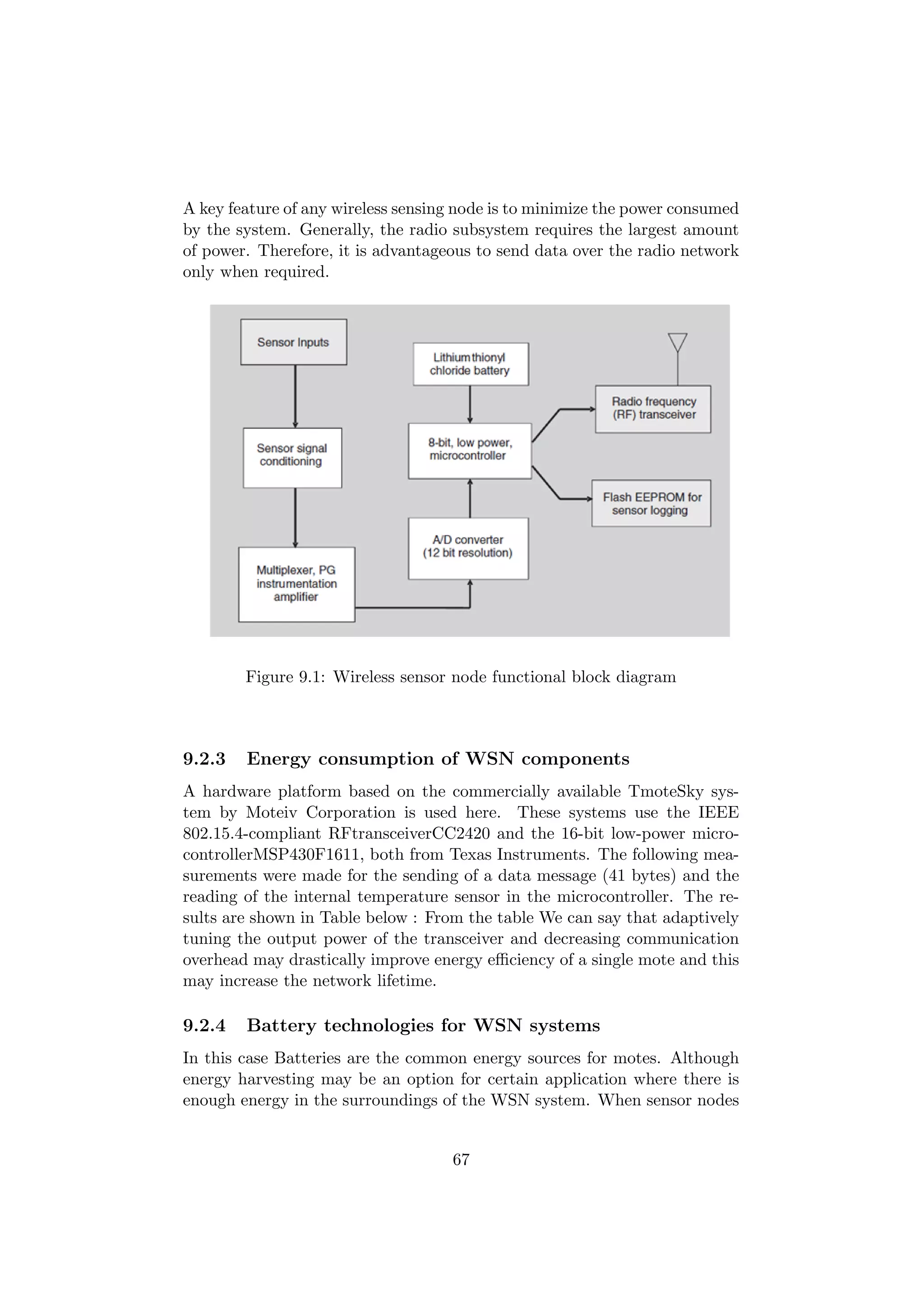 A key feature of any wireless sensing node is to minimize the power consumed
by the system. Generally, the radio subsystem requires the largest amount
of power. Therefore, it is advantageous to send data over the radio network
only when required.




        Figure 9.1: Wireless sensor node functional block diagram



9.2.3   Energy consumption of WSN components
A hardware platform based on the commercially available TmoteSky sys-
tem by Moteiv Corporation is used here. These systems use the IEEE
802.15.4-compliant RFtransceiverCC2420 and the 16-bit low-power micro-
controllerMSP430F1611, both from Texas Instruments. The following mea-
surements were made for the sending of a data message (41 bytes) and the
reading of the internal temperature sensor in the microcontroller. The re-
sults are shown in Table below : From the table We can say that adaptively
tuning the output power of the transceiver and decreasing communication
overhead may drastically improve energy eﬃciency of a single mote and this
may increase the network lifetime.

9.2.4   Battery technologies for WSN systems
In this case Batteries are the common energy sources for motes. Although
energy harvesting may be an option for certain application where there is
enough energy in the surroundings of the WSN system. When sensor nodes


                                    67
 