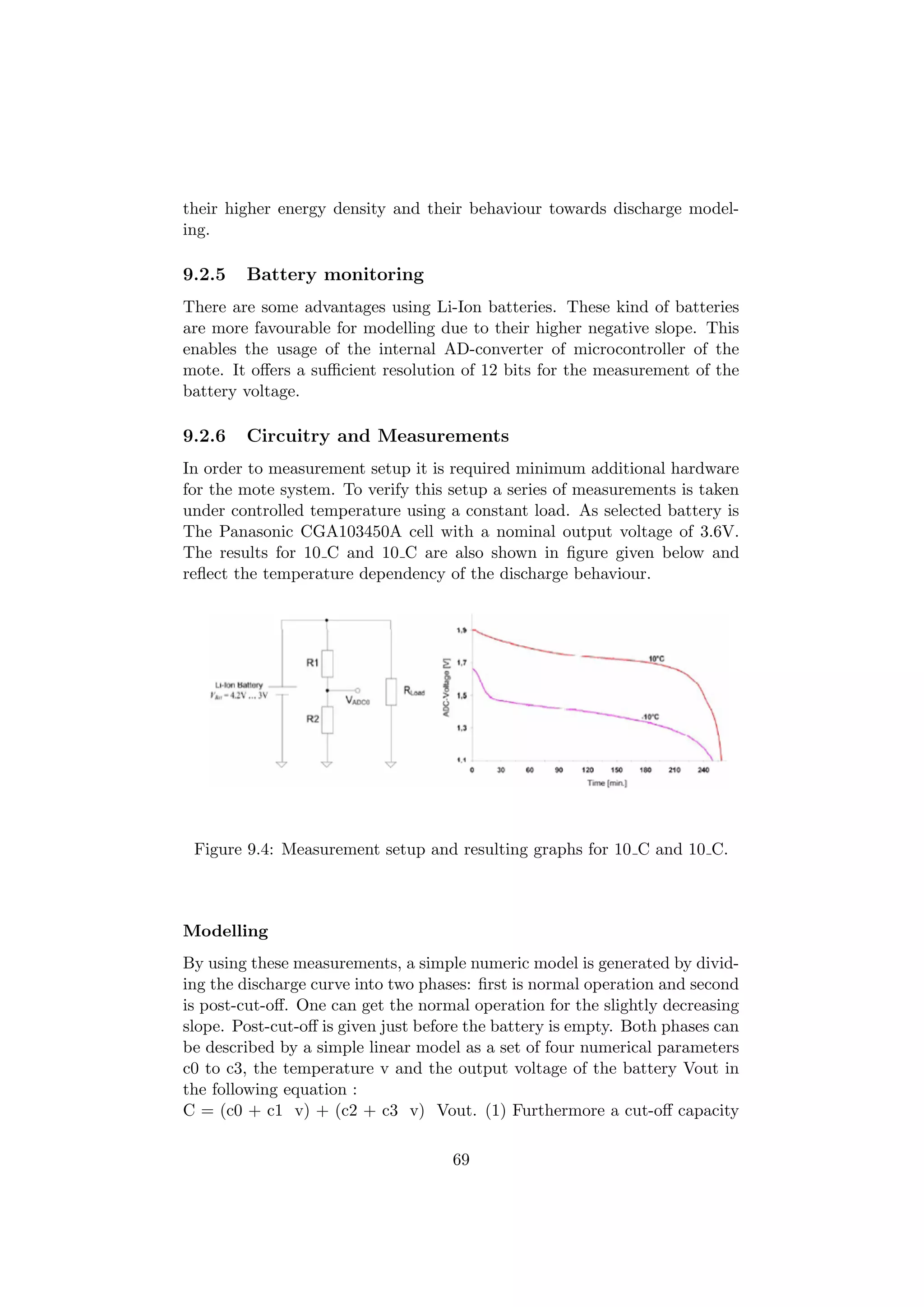 their higher energy density and their behaviour towards discharge model-
ing.

9.2.5   Battery monitoring
There are some advantages using Li-Ion batteries. These kind of batteries
are more favourable for modelling due to their higher negative slope. This
enables the usage of the internal AD-converter of microcontroller of the
mote. It oﬀers a suﬃcient resolution of 12 bits for the measurement of the
battery voltage.

9.2.6   Circuitry and Measurements
In order to measurement setup it is required minimum additional hardware
for the mote system. To verify this setup a series of measurements is taken
under controlled temperature using a constant load. As selected battery is
The Panasonic CGA103450A cell with a nominal output voltage of 3.6V.
The results for 10 C and 10 C are also shown in ﬁgure given below and
reﬂect the temperature dependency of the discharge behaviour.




 Figure 9.4: Measurement setup and resulting graphs for 10 C and 10 C.



Modelling
By using these measurements, a simple numeric model is generated by divid-
ing the discharge curve into two phases: ﬁrst is normal operation and second
is post-cut-oﬀ. One can get the normal operation for the slightly decreasing
slope. Post-cut-oﬀ is given just before the battery is empty. Both phases can
be described by a simple linear model as a set of four numerical parameters
c0 to c3, the temperature v and the output voltage of the battery Vout in
the following equation :
C = (c0 + c1 v) + (c2 + c3 v) Vout. (1) Furthermore a cut-oﬀ capacity

                                     69
 