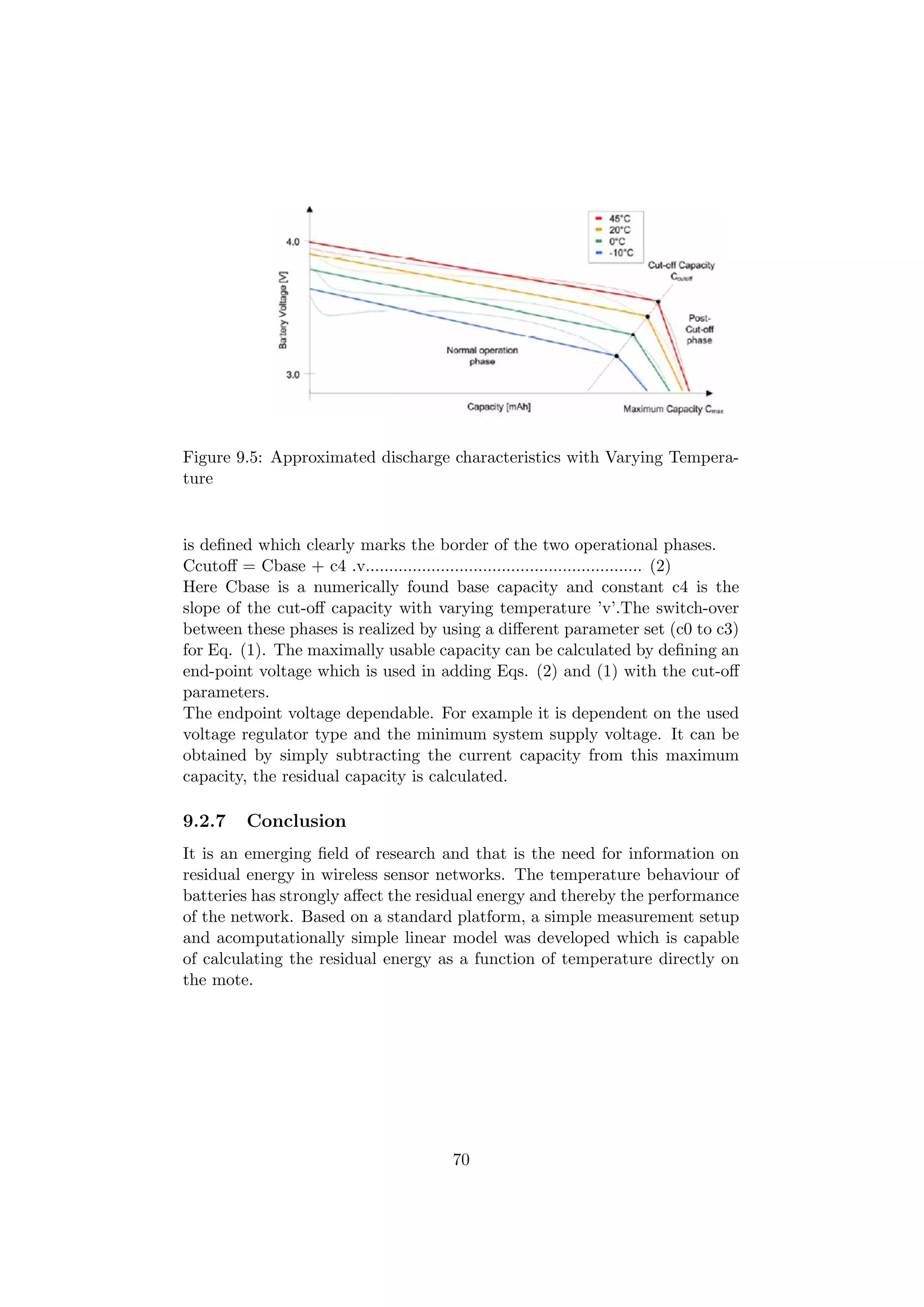 Figure 9.5: Approximated discharge characteristics with Varying Tempera-
ture


is deﬁned which clearly marks the border of the two operational phases.
Ccutoﬀ = Cbase + c4 .v........................................................... (2)
Here Cbase is a numerically found base capacity and constant c4 is the
slope of the cut-oﬀ capacity with varying temperature ’v’.The switch-over
between these phases is realized by using a diﬀerent parameter set (c0 to c3)
for Eq. (1). The maximally usable capacity can be calculated by deﬁning an
end-point voltage which is used in adding Eqs. (2) and (1) with the cut-oﬀ
parameters.
The endpoint voltage dependable. For example it is dependent on the used
voltage regulator type and the minimum system supply voltage. It can be
obtained by simply subtracting the current capacity from this maximum
capacity, the residual capacity is calculated.

9.2.7    Conclusion
It is an emerging ﬁeld of research and that is the need for information on
residual energy in wireless sensor networks. The temperature behaviour of
batteries has strongly aﬀect the residual energy and thereby the performance
of the network. Based on a standard platform, a simple measurement setup
and acomputationally simple linear model was developed which is capable
of calculating the residual energy as a function of temperature directly on
the mote.




                                         70
 