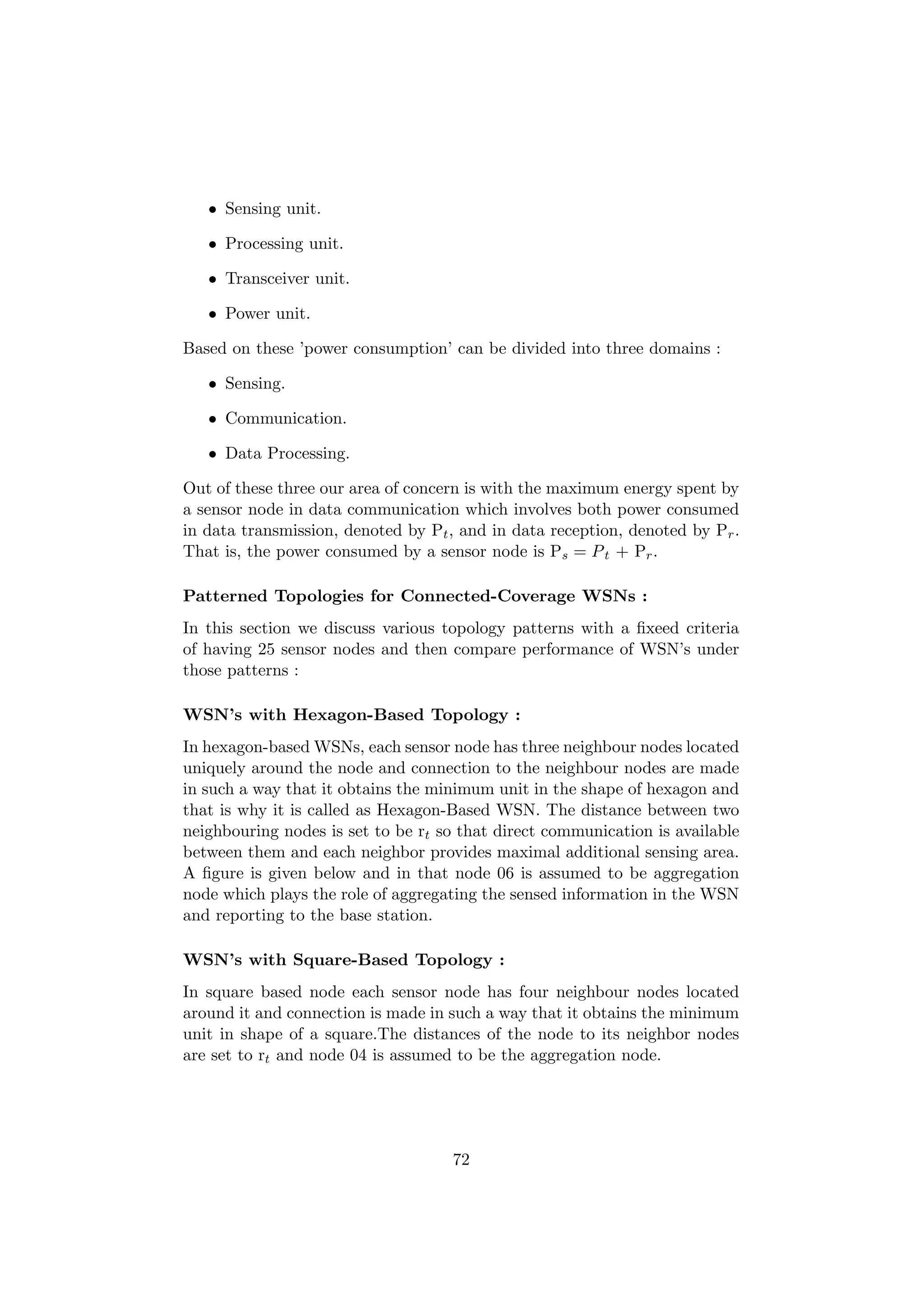 • Sensing unit.

   • Processing unit.

   • Transceiver unit.

   • Power unit.

Based on these ’power consumption’ can be divided into three domains :

   • Sensing.

   • Communication.

   • Data Processing.

Out of these three our area of concern is with the maximum energy spent by
a sensor node in data communication which involves both power consumed
in data transmission, denoted by Pt , and in data reception, denoted by Pr .
That is, the power consumed by a sensor node is Ps = P t + Pr .

Patterned Topologies for Connected-Coverage WSNs :
In this section we discuss various topology patterns with a ﬁxeed criteria
of having 25 sensor nodes and then compare performance of WSN’s under
those patterns :

WSN’s with Hexagon-Based Topology :
In hexagon-based WSNs, each sensor node has three neighbour nodes located
uniquely around the node and connection to the neighbour nodes are made
in such a way that it obtains the minimum unit in the shape of hexagon and
that is why it is called as Hexagon-Based WSN. The distance between two
neighbouring nodes is set to be rt so that direct communication is available
between them and each neighbor provides maximal additional sensing area.
A ﬁgure is given below and in that node 06 is assumed to be aggregation
node which plays the role of aggregating the sensed information in the WSN
and reporting to the base station.

WSN’s with Square-Based Topology :
In square based node each sensor node has four neighbour nodes located
around it and connection is made in such a way that it obtains the minimum
unit in shape of a square.The distances of the node to its neighbor nodes
are set to rt and node 04 is assumed to be the aggregation node.




                                    72
 