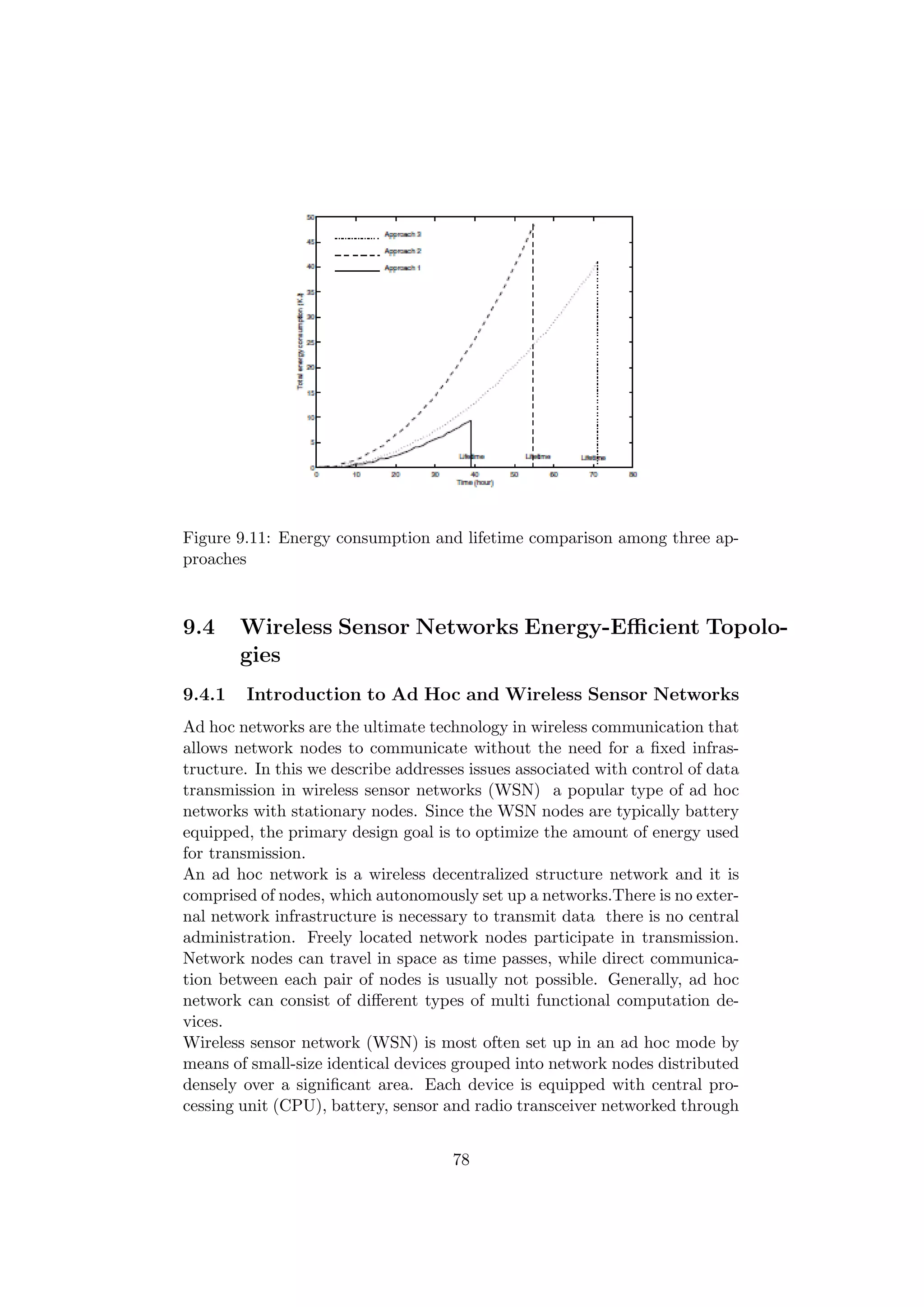 Figure 9.11: Energy consumption and lifetime comparison among three ap-
proaches



9.4     Wireless Sensor Networks Energy-Eﬃcient Topolo-
        gies
9.4.1   Introduction to Ad Hoc and Wireless Sensor Networks
Ad hoc networks are the ultimate technology in wireless communication that
allows network nodes to communicate without the need for a ﬁxed infras-
tructure. In this we describe addresses issues associated with control of data
transmission in wireless sensor networks (WSN) a popular type of ad hoc
networks with stationary nodes. Since the WSN nodes are typically battery
equipped, the primary design goal is to optimize the amount of energy used
for transmission.
An ad hoc network is a wireless decentralized structure network and it is
comprised of nodes, which autonomously set up a networks.There is no exter-
nal network infrastructure is necessary to transmit data there is no central
administration. Freely located network nodes participate in transmission.
Network nodes can travel in space as time passes, while direct communica-
tion between each pair of nodes is usually not possible. Generally, ad hoc
network can consist of diﬀerent types of multi functional computation de-
vices.
Wireless sensor network (WSN) is most often set up in an ad hoc mode by
means of small-size identical devices grouped into network nodes distributed
densely over a signiﬁcant area. Each device is equipped with central pro-
cessing unit (CPU), battery, sensor and radio transceiver networked through


                                     78
 