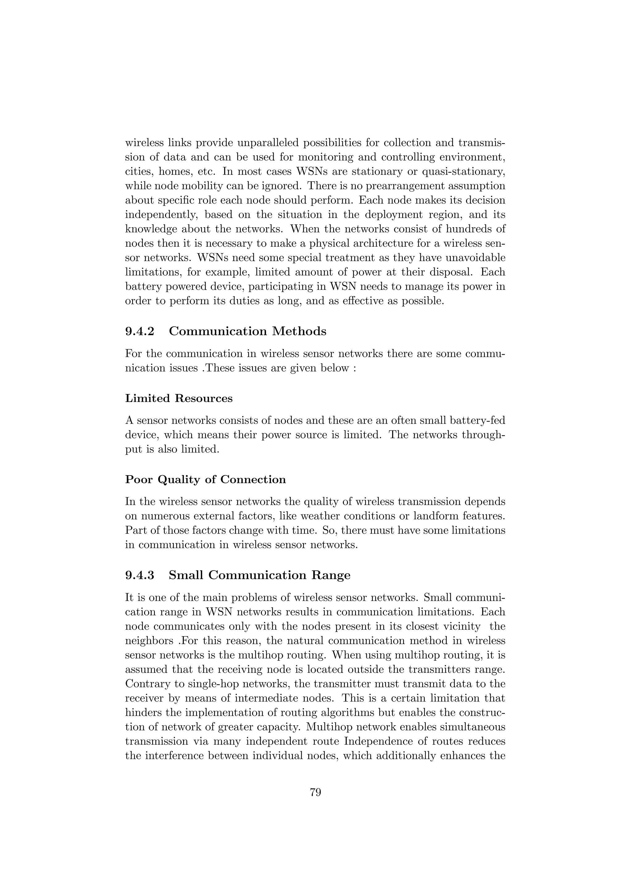 wireless links provide unparalleled possibilities for collection and transmis-
sion of data and can be used for monitoring and controlling environment,
cities, homes, etc. In most cases WSNs are stationary or quasi-stationary,
while node mobility can be ignored. There is no prearrangement assumption
about speciﬁc role each node should perform. Each node makes its decision
independently, based on the situation in the deployment region, and its
knowledge about the networks. When the networks consist of hundreds of
nodes then it is necessary to make a physical architecture for a wireless sen-
sor networks. WSNs need some special treatment as they have unavoidable
limitations, for example, limited amount of power at their disposal. Each
battery powered device, participating in WSN needs to manage its power in
order to perform its duties as long, and as eﬀective as possible.

9.4.2   Communication Methods
For the communication in wireless sensor networks there are some commu-
nication issues .These issues are given below :

Limited Resources
A sensor networks consists of nodes and these are an often small battery-fed
device, which means their power source is limited. The networks through-
put is also limited.

Poor Quality of Connection
In the wireless sensor networks the quality of wireless transmission depends
on numerous external factors, like weather conditions or landform features.
Part of those factors change with time. So, there must have some limitations
in communication in wireless sensor networks.

9.4.3   Small Communication Range
It is one of the main problems of wireless sensor networks. Small communi-
cation range in WSN networks results in communication limitations. Each
node communicates only with the nodes present in its closest vicinity the
neighbors .For this reason, the natural communication method in wireless
sensor networks is the multihop routing. When using multihop routing, it is
assumed that the receiving node is located outside the transmitters range.
Contrary to single-hop networks, the transmitter must transmit data to the
receiver by means of intermediate nodes. This is a certain limitation that
hinders the implementation of routing algorithms but enables the construc-
tion of network of greater capacity. Multihop network enables simultaneous
transmission via many independent route Independence of routes reduces
the interference between individual nodes, which additionally enhances the


                                     79
 
