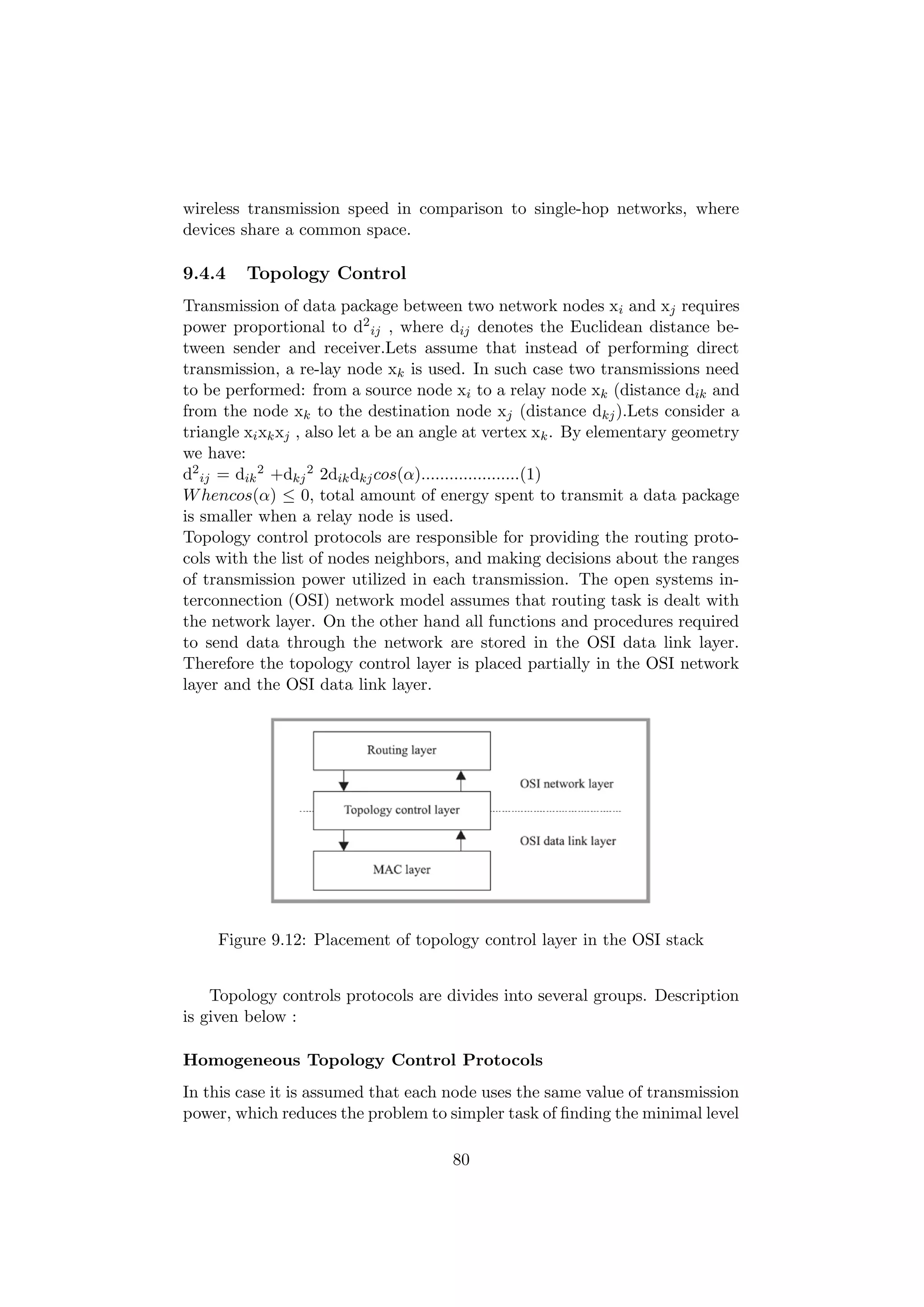 wireless transmission speed in comparison to single-hop networks, where
devices share a common space.

9.4.4    Topology Control
Transmission of data package between two network nodes xi and xj requires
power proportional to d2 ij , where dij denotes the Euclidean distance be-
tween sender and receiver.Lets assume that instead of performing direct
transmission, a re-lay node xk is used. In such case two transmissions need
to be performed: from a source node xi to a relay node xk (distance dik and
from the node xk to the destination node xj (distance dkj ).Lets consider a
triangle xi xk xj , also let a be an angle at vertex xk . By elementary geometry
we have:
d2 ij = dik 2 +dkj 2 2dik dkj cos(α).....................(1)
W hencos(α) ≤ 0, total amount of energy spent to transmit a data package
is smaller when a relay node is used.
Topology control protocols are responsible for providing the routing proto-
cols with the list of nodes neighbors, and making decisions about the ranges
of transmission power utilized in each transmission. The open systems in-
terconnection (OSI) network model assumes that routing task is dealt with
the network layer. On the other hand all functions and procedures required
to send data through the network are stored in the OSI data link layer.
Therefore the topology control layer is placed partially in the OSI network
layer and the OSI data link layer.




     Figure 9.12: Placement of topology control layer in the OSI stack


    Topology controls protocols are divides into several groups. Description
is given below :

Homogeneous Topology Control Protocols
In this case it is assumed that each node uses the same value of transmission
power, which reduces the problem to simpler task of ﬁnding the minimal level

                                      80
 