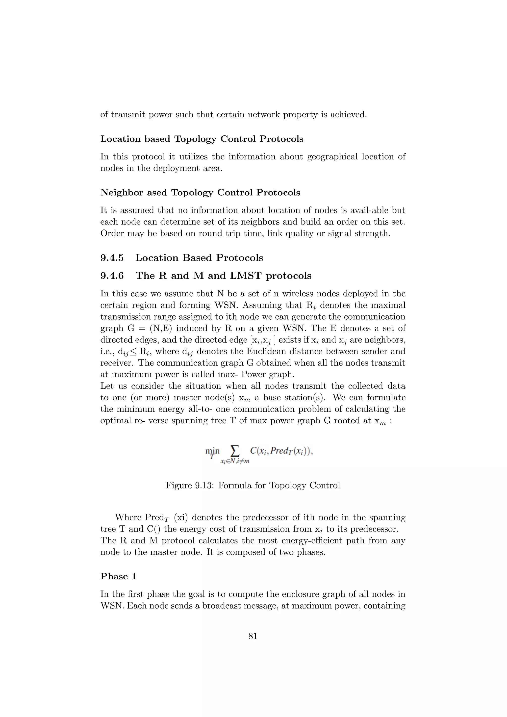of transmit power such that certain network property is achieved.

Location based Topology Control Protocols
In this protocol it utilizes the information about geographical location of
nodes in the deployment area.

Neighbor ased Topology Control Protocols
It is assumed that no information about location of nodes is avail-able but
each node can determine set of its neighbors and build an order on this set.
Order may be based on round trip time, link quality or signal strength.

9.4.5    Location Based Protocols
9.4.6    The R and M and LMST protocols
In this case we assume that N be a set of n wireless nodes deployed in the
certain region and forming WSN. Assuming that Ri denotes the maximal
transmission range assigned to ith node we can generate the communication
graph G = (N,E) induced by R on a given WSN. The E denotes a set of
directed edges, and the directed edge [xi ,xj ] exists if xi and xj are neighbors,
i.e., dij ≤ Ri , where dij denotes the Euclidean distance between sender and
receiver. The communication graph G obtained when all the nodes transmit
at maximum power is called max- Power graph.
Let us consider the situation when all nodes transmit the collected data
to one (or more) master node(s) xm a base station(s). We can formulate
the minimum energy all-to- one communication problem of calculating the
optimal re- verse spanning tree T of max power graph G rooted at xm :




                 Figure 9.13: Formula for Topology Control


    Where PredT (xi) denotes the predecessor of ith node in the spanning
tree T and C() the energy cost of transmission from xi to its predecessor.
The R and M protocol calculates the most energy-eﬃcient path from any
node to the master node. It is composed of two phases.

Phase 1
In the ﬁrst phase the goal is to compute the enclosure graph of all nodes in
WSN. Each node sends a broadcast message, at maximum power, containing


                                       81
 