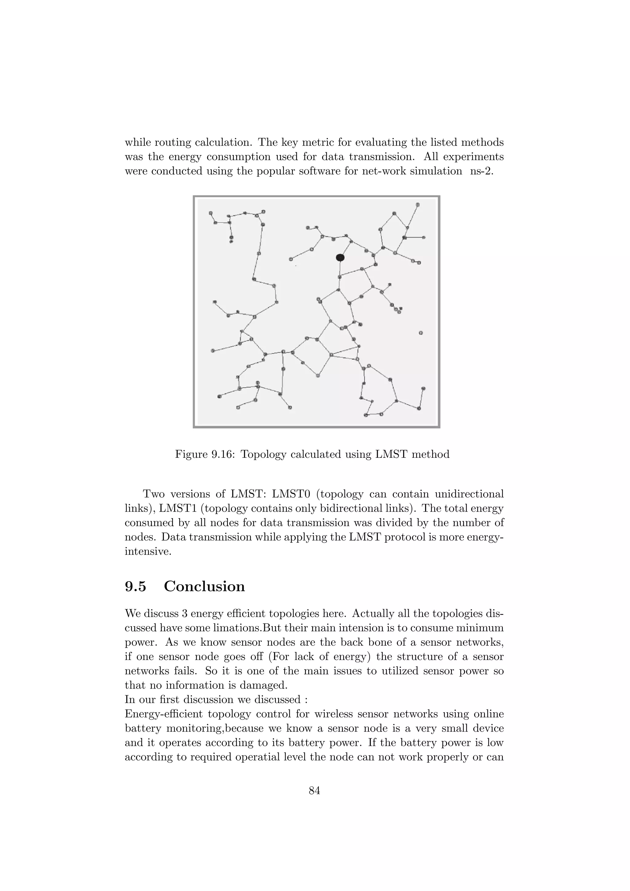 while routing calculation. The key metric for evaluating the listed methods
was the energy consumption used for data transmission. All experiments
were conducted using the popular software for net-work simulation ns-2.




          Figure 9.16: Topology calculated using LMST method


    Two versions of LMST: LMST0 (topology can contain unidirectional
links), LMST1 (topology contains only bidirectional links). The total energy
consumed by all nodes for data transmission was divided by the number of
nodes. Data transmission while applying the LMST protocol is more energy-
intensive.


9.5    Conclusion
We discuss 3 energy eﬃcient topologies here. Actually all the topologies dis-
cussed have some limations.But their main intension is to consume minimum
power. As we know sensor nodes are the back bone of a sensor networks,
if one sensor node goes oﬀ (For lack of energy) the structure of a sensor
networks fails. So it is one of the main issues to utilized sensor power so
that no information is damaged.
In our ﬁrst discussion we discussed :
Energy-eﬃcient topology control for wireless sensor networks using online
battery monitoring,because we know a sensor node is a very small device
and it operates according to its battery power. If the battery power is low
according to required operatial level the node can not work properly or can

                                     84
 