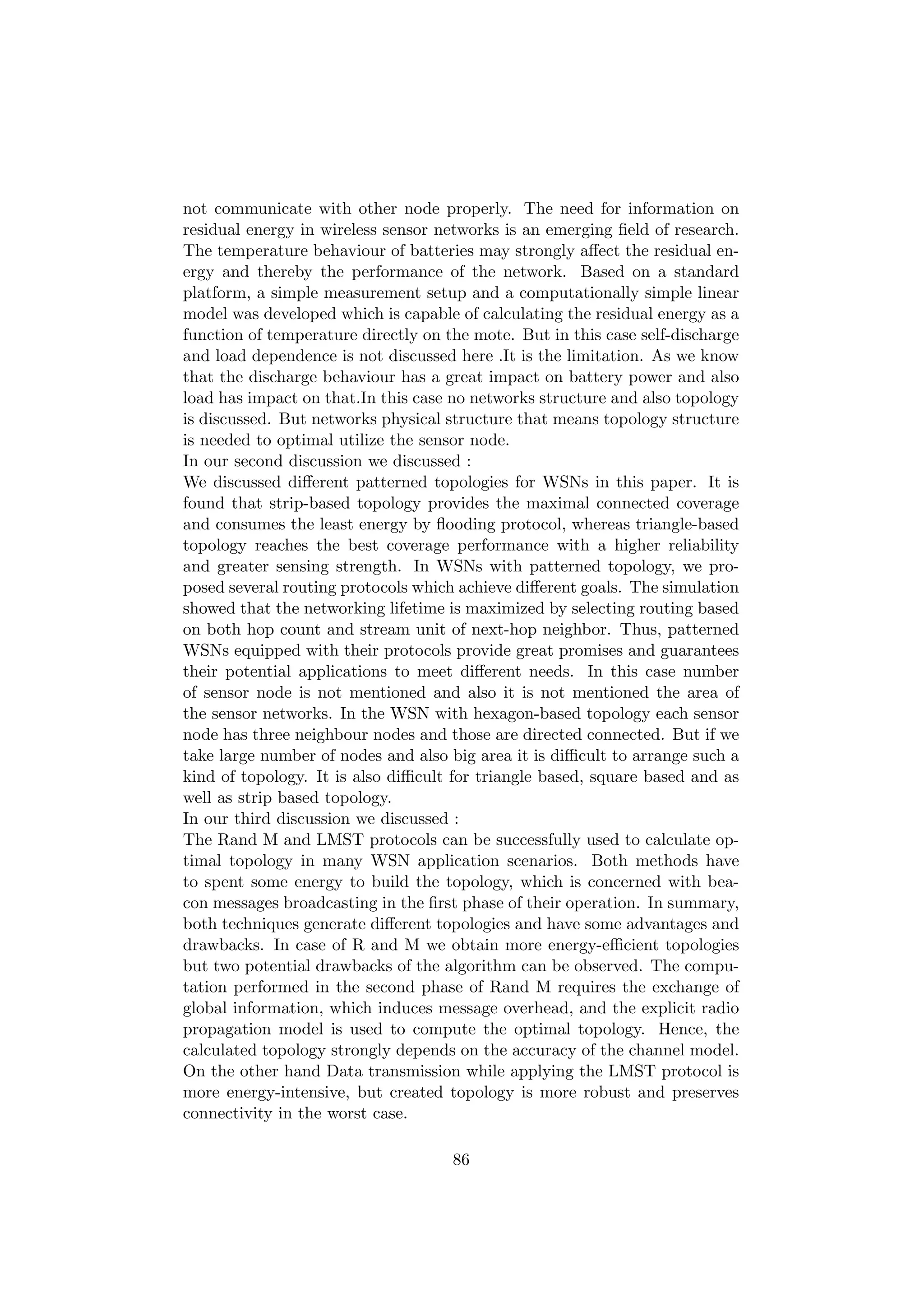 not communicate with other node properly. The need for information on
residual energy in wireless sensor networks is an emerging ﬁeld of research.
The temperature behaviour of batteries may strongly aﬀect the residual en-
ergy and thereby the performance of the network. Based on a standard
platform, a simple measurement setup and a computationally simple linear
model was developed which is capable of calculating the residual energy as a
function of temperature directly on the mote. But in this case self-discharge
and load dependence is not discussed here .It is the limitation. As we know
that the discharge behaviour has a great impact on battery power and also
load has impact on that.In this case no networks structure and also topology
is discussed. But networks physical structure that means topology structure
is needed to optimal utilize the sensor node.
In our second discussion we discussed :
We discussed diﬀerent patterned topologies for WSNs in this paper. It is
found that strip-based topology provides the maximal connected coverage
and consumes the least energy by ﬂooding protocol, whereas triangle-based
topology reaches the best coverage performance with a higher reliability
and greater sensing strength. In WSNs with patterned topology, we pro-
posed several routing protocols which achieve diﬀerent goals. The simulation
showed that the networking lifetime is maximized by selecting routing based
on both hop count and stream unit of next-hop neighbor. Thus, patterned
WSNs equipped with their protocols provide great promises and guarantees
their potential applications to meet diﬀerent needs. In this case number
of sensor node is not mentioned and also it is not mentioned the area of
the sensor networks. In the WSN with hexagon-based topology each sensor
node has three neighbour nodes and those are directed connected. But if we
take large number of nodes and also big area it is diﬃcult to arrange such a
kind of topology. It is also diﬃcult for triangle based, square based and as
well as strip based topology.
In our third discussion we discussed :
The Rand M and LMST protocols can be successfully used to calculate op-
timal topology in many WSN application scenarios. Both methods have
to spent some energy to build the topology, which is concerned with bea-
con messages broadcasting in the ﬁrst phase of their operation. In summary,
both techniques generate diﬀerent topologies and have some advantages and
drawbacks. In case of R and M we obtain more energy-eﬃcient topologies
but two potential drawbacks of the algorithm can be observed. The compu-
tation performed in the second phase of Rand M requires the exchange of
global information, which induces message overhead, and the explicit radio
propagation model is used to compute the optimal topology. Hence, the
calculated topology strongly depends on the accuracy of the channel model.
On the other hand Data transmission while applying the LMST protocol is
more energy-intensive, but created topology is more robust and preserves
connectivity in the worst case.

                                     86
 