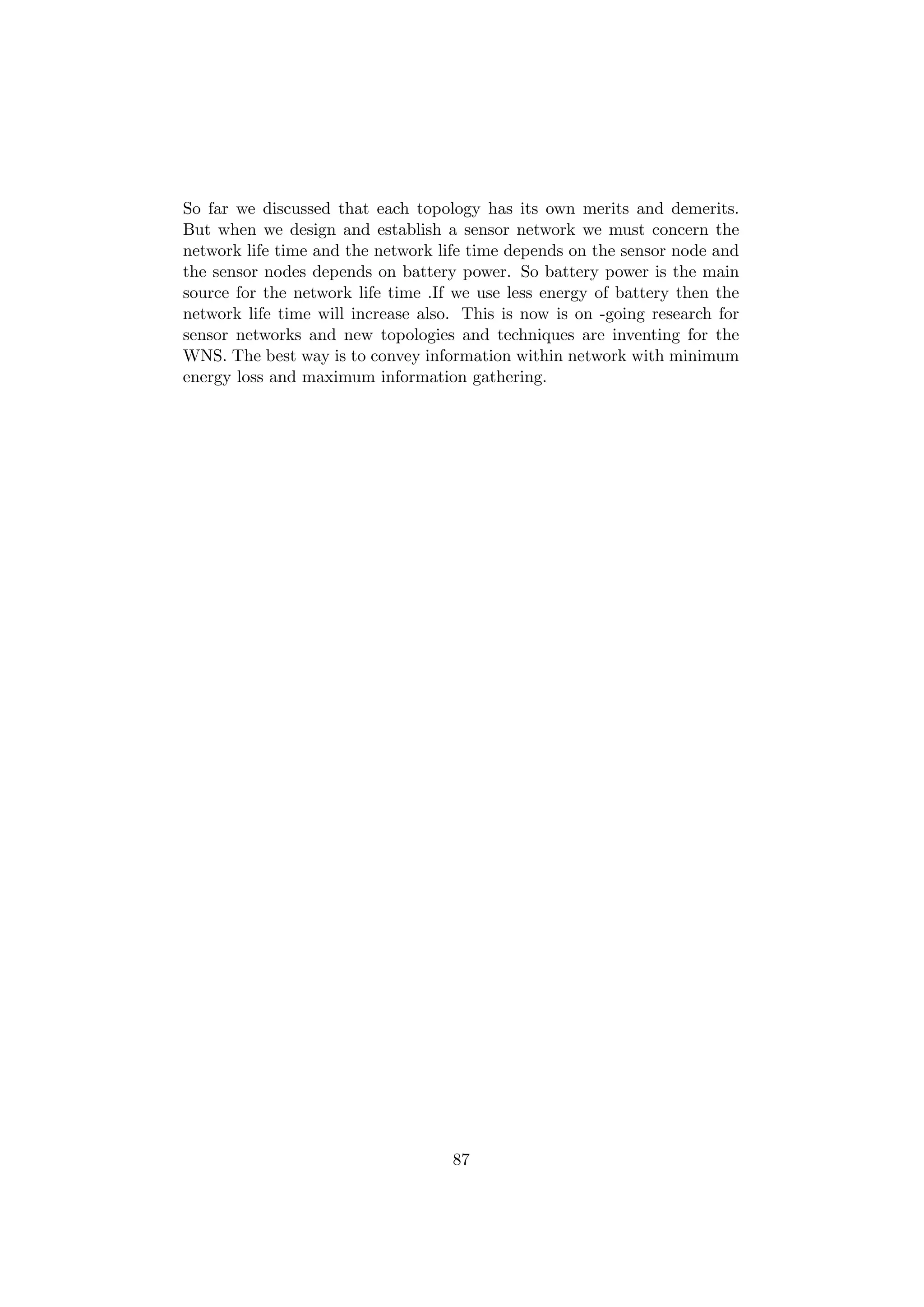 So far we discussed that each topology has its own merits and demerits.
But when we design and establish a sensor network we must concern the
network life time and the network life time depends on the sensor node and
the sensor nodes depends on battery power. So battery power is the main
source for the network life time .If we use less energy of battery then the
network life time will increase also. This is now is on -going research for
sensor networks and new topologies and techniques are inventing for the
WNS. The best way is to convey information within network with minimum
energy loss and maximum information gathering.




                                    87
 