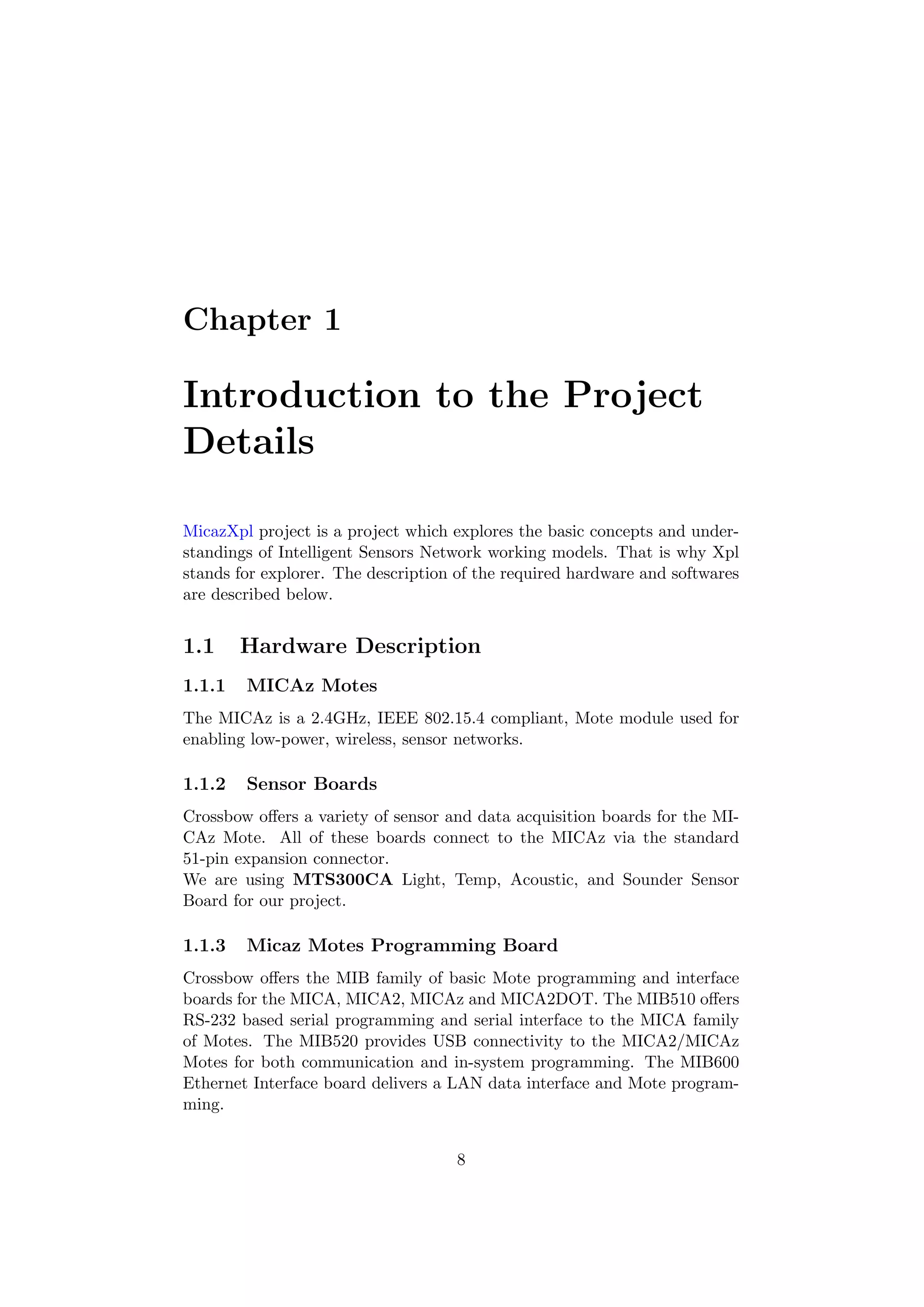 Chapter 1

Introduction to the Project
Details

MicazXpl project is a project which explores the basic concepts and under-
standings of Intelligent Sensors Network working models. That is why Xpl
stands for explorer. The description of the required hardware and softwares
are described below.


1.1     Hardware Description
1.1.1   MICAz Motes
The MICAz is a 2.4GHz, IEEE 802.15.4 compliant, Mote module used for
enabling low-power, wireless, sensor networks.

1.1.2   Sensor Boards
Crossbow oﬀers a variety of sensor and data acquisition boards for the MI-
CAz Mote. All of these boards connect to the MICAz via the standard
51-pin expansion connector.
We are using MTS300CA Light, Temp, Acoustic, and Sounder Sensor
Board for our project.

1.1.3   Micaz Motes Programming Board
Crossbow oﬀers the MIB family of basic Mote programming and interface
boards for the MICA, MICA2, MICAz and MICA2DOT. The MIB510 oﬀers
RS-232 based serial programming and serial interface to the MICA family
of Motes. The MIB520 provides USB connectivity to the MICA2/MICAz
Motes for both communication and in-system programming. The MIB600
Ethernet Interface board delivers a LAN data interface and Mote program-
ming.


                                    8
 