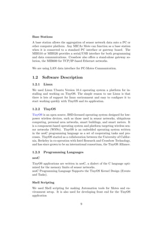 Base Stations
A base station allows the aggregation of sensor network data onto a PC or
other computer platform. Any MICAz Mote can function as a base station
when it is connected to a standard PC interface or gateway board. The
MIB510 or MIB520 provides a serial/USB interface for both programming
and data communications. Crossbow also oﬀers a stand-alone gateway so-
lution, the MIB600 for TCP/IP-based Ethernet networks.

We are using LAN data interface for PC-Motes Communication.


1.2     Software Description
1.2.1   Linux
We used Linux Ubuntu Version 10.4 operating system a platform for in-
stalling and working on TinyOS. The simple reason to use Linux is that
there is lots of support for linux environment and easy to conﬁgure it to
start working quickly with TinyOS and its application.

1.2.2   TinyOS
TinyOS is an open source, BSD-licensed operating system designed for low-
power wireless devices, such as those used in sensor networks, ubiquitous
computing, personal area networks, smart buildings, and smart meters. It
is a component-based operating system and platform targeting wireless sen-
sor networks (WSNs). TinyOS is an embedded operating system written
in the nesC programming language as a set of cooperating tasks and pro-
cesses. TinyOS started as a collaboration between the University of Califor-
nia, Berkeley in co-operation with Intel Research and Crossbow Technology,
and has since grown to be an international consortium, the TinyOS Alliance.

1.2.3   Programming Languages
nesC
TinyOS applications are written in nesC, a dialect of the C language opti-
mized for the memory limits of sensor networks.
nesC Programming Language Supports the TinyOS Kernel Design (Events
and Tasks).

Shell Scripting
We used Shell scripting for making Automation tools for Motes and en-
vironment setup. It is also used for developing front end for the TinyOS
application

                                     9
 
