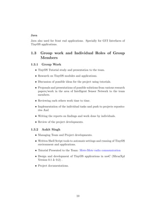 Java
Java also used for front end applications. Specially for GUI Interfaces of
TinyOS applications.


1.3     Group work and Individual Roles of Group
        Members
1.3.1   Group Work
   • TinyOS Tutorial study and presentation to the team.

   • Research on TinyOS modules and applications.

   • Discussion of possible ideas for the project using tutorials.

   • Proposals and presentations of possible solutions from various research
     papers/work in the area of Intelligent Sensor Network to the team
     members.

   • Reviewing each others work time to time.

   • Implementation of the individual tasks and push to projects reposito-
     ries And

   • Writing the reports on ﬁndings and work done by individuals.

   • Review of the project developments.

1.3.2   Ankit Singh
   • Managing Team and Project developments.

   • Written Shell Script tools to automate settings and running of TinyOS
     environment and applications.

   • Tutorial Presented to the Team: Mote-Mote radio communication

   • Design and development of TinyOS applications in nesC (MicazXpl
     Version 0.1 & 0.2) .

   • Project documentations.




                                     10
 