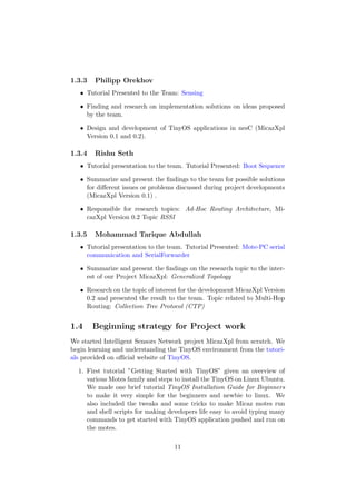 1.3.3   Philipp Orekhov
   • Tutorial Presented to the Team: Sensing

   • Finding and research on implementation solutions on ideas proposed
     by the team.

   • Design and development of TinyOS applications in nesC (MicazXpl
     Version 0.1 and 0.2).

1.3.4   Rishu Seth
   • Tutorial presentation to the team. Tutorial Presented: Boot Sequence

   • Summarize and present the ﬁndings to the team for possible solutions
     for diﬀerent issues or problems discussed during project developments
     (MicazXpl Version 0.1) .

   • Responsible for research topics: Ad-Hoc Routing Architecture, Mi-
     cazXpl Version 0.2 Topic RSSI

1.3.5   Mohammad Tarique Abdullah
   • Tutorial presentation to the team. Tutorial Presented: Mote-PC serial
     communication and SerialForwarder

   • Summarize and present the ﬁndings on the research topic to the inter-
     est of our Project MicazXpl: Generalized Topology

   • Research on the topic of interest for the development MicazXpl Version
     0.2 and presented the result to the team. Topic related to Multi-Hop
     Routing: Collection Tree Protocol (CTP)


1.4     Beginning strategy for Project work
We started Intelligent Sensors Network project MicazXpl from scratch. We
begin learning and understanding the TinyOS environment from the tutori-
als provided on oﬃcial website of TinyOS.

  1. First tutorial ”Getting Started with TinyOS” given an overview of
     various Motes family and steps to install the TinyOS on Linux Ubuntu.
     We made one brief tutorial TinyOS Installation Guide for Beginners
     to make it very simple for the beginners and newbie to linux. We
     also included the tweaks and some tricks to make Micaz motes run
     and shell scripts for making developers life easy to avoid typing many
     commands to get started with TinyOS application pushed and run on
     the motes.

                                    11
 