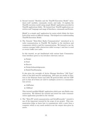 2. Second tutorial ”Modules and the TinyOS Execution Model” intro-
   duces nesC modules, commands, events, and tasks. It explains the
   TinyOS execution model using simple BlinkC application provided in
   TinyOS applications folder. We learned how TinyOS applications are
   written nesC language and usage of Interfaces, commands and Events.

  BlinkC is a simple nesC application for motes which blinks the three
  Leds of the motes at diﬀerent timings. This helped us in understanding
  TinyOS Execution Model.

3. The Tutorial ”Mote-Mote Radio Communication” introduced us to
   radio communication in TinyOS. We familiar to the interfaces and
   components which is used for communications. We learned to use the
   common message buﬀer abstraction called message t and how to send
   or receive buﬀer over radio.

  In this tutorial, we get familiarized with various basic Communica-
  tions interfaces given in tos/interfaces directory such as

     • Packet
     • Send
     • Receive
     • PacketAcknowledgements
     • RadioTimeStamping

  It also gives the oversight of Active Message Interfaces ”AM Type”
  refers to the ﬁeld used for multiplexing. AM types are similar in func-
  tion to the Ethernet frame type ﬁeld, IP protocol ﬁeld, and the UDP
  port in that all of them are used to multiplex access to a communica-
  tion service.

     • AMPacket
     • AMSend

  This tutorial modiﬁed BlinkC application which now uses Radio com-
  munication. We followed the tutorial and tested the radio communi-
  cation application provided in the tutorial.

4. The ”Mote-PC serial communication and SerialForwarder” tutorial is
   one of the important tutorial for the scope of our project. This com-
   munication helps us know how to communicate with a mote from a
   computer which is very much needed to see the output data given by
   motes.



                                 12
 