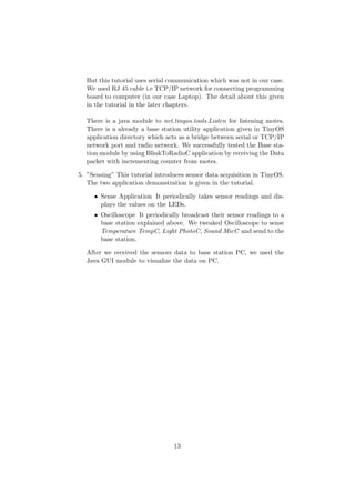 But this tutorial uses serial communication which was not in our case.
  We used RJ 45 cable i.e TCP/IP network for connecting programming
  board to computer (in our case Laptop). The detail about this given
  in the tutorial in the later chapters.

  There is a java module to net.tinyos.tools.Listen for listening motes.
  There is a already a base station utility application given in TinyOS
  application directory which acts as a bridge between serial or TCP/IP
  network port and radio network. We successfully tested the Base sta-
  tion module by using BlinkToRadioC application by receiving the Data
  packet with incrementing counter from motes.

5. ”Sensing” This tutorial introduces sensor data acquisition in TinyOS.
   The two application demonstration is given in the tutorial.

     • Sense Application It periodically takes sensor readings and dis-
       plays the values on the LEDs.
     • Oscilloscope It periodically broadcast their sensor readings to a
       base station explained above. We tweaked Oscilloscope to sense
       Temperature TempC, Light PhotoC, Sound MicC and send to the
       base station.

  After we received the sensors data to base station PC, we used the
  Java GUI module to visualize the data on PC.




                                 13
 
