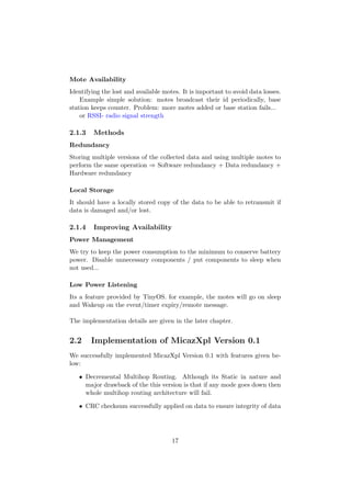 Mote Availability
Identifying the lost and available motes. It is important to avoid data losses.
    Example simple solution: motes broadcast their id periodically, base
station keeps counter. Problem: more motes added or base station fails...
    or RSSI- radio signal strength

2.1.3    Methods
Redundancy
Storing multiple versions of the collected data and using multiple motes to
perform the same operation ⇒ Software redundancy + Data redundancy +
Hardware redundancy

Local Storage
It should have a locally stored copy of the data to be able to retransmit if
data is damaged and/or lost.

2.1.4    Improving Availability
Power Management
We try to keep the power consumption to the minimum to conserve battery
power. Disable unnecessary components / put components to sleep when
not used...

Low Power Listening
Its a feature provided by TinyOS. for example, the motes will go on sleep
and Wakeup on the event/timer expiry/remote message.

The implementation details are given in the later chapter.


2.2     Implementation of MicazXpl Version 0.1
We successfully implemented MicazXpl Version 0.1 with features given be-
low:

   • Decremental Multihop Routing. Although its Static in nature and
     major drawback of the this version is that if any mode goes down then
     whole multihop routing architecture will fail.

   • CRC checksum successfully applied on data to ensure integrity of data




                                      17
 