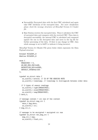 • Successfully Encrypted data with the ﬁrst CRC calculated and again
     take CRC checksum of the encrypted data. For more clariﬁcation
     please check the message structures of MicazXpl Version 0.1 header
     ﬁle

   • Base Station receives the encrypted data. Then it calculates the CRC
     of encrypted data and compares with the received CRC. Then data is
     decrypted successfully, the internal CRC is calculated and compared
     against the one in the decrypted data and saves in the log ﬁle for
     further processing of the data. If there is any change in CRC, then
     whole message is set to 0xFF to indicate it being incorrect.

MicazXpl Version 0.1 Header File given below which represents the Data
Payload structure:

#ifndef MICAZXPL_H
#define MICAZXPL_H

enum {
   NREADINGS = 8,
   AM_ENC_MSG_CRC=0xEE,
   ENCRYPTION_KEY=0xFEED,
   DEFAULT_INTERVAL=250
};

typedef nx_struct data {
   nx_uint16_t moteid; // ID OF THE SENSING MOTE
   nx_uint16_t timestamp; // timestamp to distinguish between older data

  // 3 types of sensor readings
   nx_uint16_t light[NREADINGS];
   nx_uint16_t sound[NREADINGS];
   nx_uint16_t temp[NREADINGS];
} data_t;

// message content + crc sum of the content
typedef nx_struct msg_crc {
   data_t msg_data;
   nx_uint16_t crc;
} msg_crc_t;

// message to be encrypted + encrypted crc sum
typedef nx_struct enc_msg_crc {
   msg_crc_t msg;
   nx_uint16_t final_crc;

                                   18
 