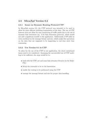 2.3     MicazXpl Version 0.2
2.3.1   Issues on Dynamic Routing Protocol CTP
In MicazXpl version 0.2, the CTP protocol was intended to be used to
allow for more eﬃcient multihop transmission of the data. The use of CTP
however does not allow for easy monitoring of traﬃc paths due to the use of
dynamic link estimation (eg. 4 bit link estimation protocol), which would
not add a signiﬁcant beneﬁt to the application. Additionally, CTP adds an
extra overhead on the message format and size, which makes the operations
on the data that are supposed to be happening in real time more time
consuming.

2.3.2   Use Version 0.1 in CTP
To allow for the use of the CTP in our application, the above meintioned
issues need to be considered. Assuming the uncontrolled use of CTP multi-
hop to be suﬃcient, the steps would be to:


   • Link with the CTP, net and some link estimator libraries (in the Make-
     File)

   • Setup the rootnode to be at the basestation

   • enable the routing to be performed using the CTP

   • manage the message format and size for proper data handling




                                    20
 