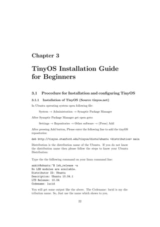 Chapter 3

TinyOS Installation Guide
for Beginners

3.1     Procedure for Installation and conﬁguring TinyOS
3.1.1   Installation of TinyOS (Source tinyos.net)
In Ubuntu operating system open following ﬁle:

      System → Administration → Synaptic Package Manager

After Synaptic Package Manager get open goto:

      Settings → Repositories → Other software → (Press) Add

After pressing Add button, Please enter the following line to add the tinyOS
repositories:

deb http://tinyos.stanford.edu/tinyos/dists/ubuntu <distribution> main

Distribution is the distribution name of the Ubuntu. If you do not know
the distribution name then please follow the steps to know your Ubuntu
Distribution:

Type the the folllowing command on your linux command line:

ankit@ubuntu:~$ lsb_release -a
No LSB modules are available.
Distributor ID: Ubuntu
Description: Ubuntu 10.04.1
LTS Release: 10.04
Codename: lucid

You will get some output like the above. The Codename: lucid is my dis-
tribution name. So, Just use the name which shows to you.

                                    22
 