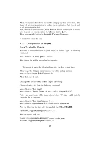 After you inserted the above line in the add pop-up then press close. The
linux will ask your permission to update the repositories. Just close it and
it will automatically do it.
Now, there is a option called Quick Search: Please enter tinyos as search
key. You can see some result on it. Choose tinyos-2.1.1.
Then press Apply button in Synaptic Package Manager.

It will install tinyos for you.

3.1.2    Conﬁguration of TinyOS
Open Terminal in Ubuntu
You need to source the tinyos.sh (shell script) in bashrc. Type the following
command:

ankit@ubuntu:~$ sudo gedit .bashrc

The .bashrc ﬁle will be open after hitting enter


   Then copy & paste the following lines after the ﬁrst syntax lines:

#Sourcing the tinyos environment variable setup script
source /opt/tinyos-2.1.1/tinyos.sh

After that, save & exit.

Change the owner ship of the tinyos directory
Change directory to: (use the following command)

ankit@ubuntu:~$cd /opt/
ankit@ubuntu:~$sudo Chown -R ankit:ankit tinyos-2.1.1/

Note: use your home folder name given before ’@’ sign - Add path to
tinyos.jar ﬁle in tinyos.sh

ankit@ubuntu:~$cd /opt/tinyos-2.1.1
ankit@ubuntu:/opt/tinyos-2.1.1$sudo gedit tinyos.sh

Add the following line just after the end of the CLASSPATH:

:$TOSROOT/support/sdk/java/tinyos.jar:.

The line should look like:

CLASSPATH=$CLASSPATH:$TOSROOT/support/sdk/java:
$TOSROOT/support/sdk/java/tinyos.jar:.

                                     23
 