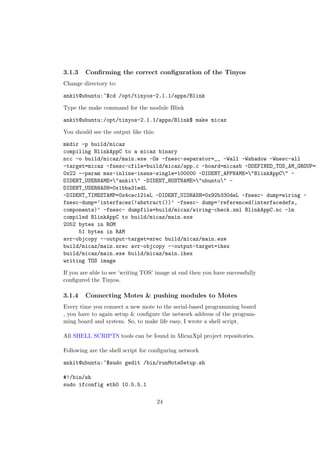 3.1.3   Conﬁrming the correct conﬁguration of the Tinyos
Change directory to:

ankit@ubuntu:~$cd /opt/tinyos-2.1.1/apps/Blink

Type the make command for the module Blink

ankit@ubuntu:/opt/tinyos-2.1.1/apps/Blink$ make micaz

You should see the output like this:

mkdir -p build/micaz
compiling BlinkAppC to a micaz binary
ncc -o build/micaz/main.exe -Os -fnesc-separator=__ -Wall -Wshadow -Wnesc-all
-target=micaz -fnesc-cfile=build/micaz/app.c -board=micasb -DDEFINED_TOS_AM_GROUP=
0x22 --param max-inline-insns-single=100000 -DIDENT_APPNAME="BlinkAppC" -
DIDENT_USERNAME="ankit" -DIDENT_HOSTNAME="ubuntu" -
DIDENT_USERHASH=0x1bba31edL
-DIDENT_TIMESTAMP=0x4cec121eL -DIDENT_UIDHASH=0x92b330deL -fnesc- dump=wiring -
fnesc-dump=’interfaces(!abstract())’ -fnesc- dump=’referenced(interfacedefs,
components)’ -fnesc- dumpfile=build/micaz/wiring-check.xml BlinkAppC.nc -lm
compiled BlinkAppC to build/micaz/main.exe
2052 bytes in ROM
     51 bytes in RAM
avr-objcopy --output-target=srec build/micaz/main.exe
build/micaz/main.srec avr-objcopy --output-target=ihex
build/micaz/main.exe build/micaz/main.ihex
writing TOS image

If you are able to see ’writing TOS’ image at end then you have successfully
conﬁgured the Tinyos.

3.1.4   Connecting Motes & pushing modules to Motes
Every time you connect a new mote to the serial-based programming board
, you have to again setup & conﬁgure the network address of the program-
ming board and system. So, to make life easy, I wrote a shell script.

All SHELL SCRIPTS tools can be found in MicazXpl project repositories.

Following are the shell script for conﬁguring network

ankit@ubuntu:~$sudo gedit /bin/runMoteSetup.sh

#!/bin/sh
sudo ifconfig eth0 10.5.5.1

                                       24
 