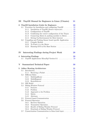 III   TinyOS Manual for Beginners in Linux (Ubuntu)                                      21

3 TinyOS Installation Guide for Beginners                                                22
  3.1 Procedure for Installation and conﬁguring TinyOS . . . .                   .   .   22
      3.1.1 Installation of TinyOS (Source tinyos.net) . . . . .                 .   .   22
      3.1.2 Conﬁguration of TinyOS . . . . . . . . . . . . . . .                 .   .   23
      3.1.3 Conﬁrming the correct conﬁguration of the Tinyos                     .   .   24
      3.1.4 Connecting Motes & pushing modules to Motes . .                      .   .   24
      3.1.5 Setting Up Environment for Mote Listener . . . .                     .   .   26
  3.2 Compiling and Pushing Sensor board speciﬁc Application                     .   .   27
      3.2.1 Compile Module . . . . . . . . . . . . . . . . . . .                 .   .   27
      3.2.2 To Push it to the Motes . . . . . . . . . . . . . . .                .   .   27
      3.2.3 Running GUI in For Base Station . . . . . . . . .                    .   .   27


IV    Interesting Findings during Project Work                                           28

4 Interesting Findings                                             29
  4.1 TinyOS Applications MicazXpl Version 0.1 . . . . . . . . . . 29


V     Summarized Technical Paper                                                         30

5 Adhoc Routing Architecture                                                             31
  5.1 Introduction . . . . . . . . . . . . . . . . . . . . . .   .   .   .   .   .   .   31
      5.1.1 Receiving a Packet . . . . . . . . . . . . . .       .   .   .   .   .   .   31
  5.2 Diﬀerent Roles . . . . . . . . . . . . . . . . . . . .     .   .   .   .   .   .   33
      5.2.1 MultihopRoute . . . . . . . . . . . . . . . .        .   .   .   .   .   .   33
      5.2.2 MultiHopsend . . . . . . . . . . . . . . . . .       .   .   .   .   .   .   33
      5.2.3 RouteSelector . . . . . . . . . . . . . . . . .      .   .   .   .   .   .   33
  5.3 OSI Model . . . . . . . . . . . . . . . . . . . . . . .    .   .   .   .   .   .   33
  5.4 Sliding Window Protocol . . . . . . . . . . . . . .        .   .   .   .   .   .   33
      5.4.1 Features . . . . . . . . . . . . . . . . . . . .     .   .   .   .   .   .   33
      5.4.2 Problem . . . . . . . . . . . . . . . . . . . .      .   .   .   .   .   .   35
      5.4.3 Approach to the Problem . . . . . . . . . .          .   .   .   .   .   .   35
      5.4.4 Merits . . . . . . . . . . . . . . . . . . . . .     .   .   .   .   .   .   35
      5.4.5 Alertness . . . . . . . . . . . . . . . . . . .      .   .   .   .   .   .   35
  5.5 Protocol based Communication . . . . . . . . . . .         .   .   .   .   .   .   35
  5.6 Protocol Operation . . . . . . . . . . . . . . . . . .     .   .   .   .   .   .   35
      5.6.1 Receiver Operation . . . . . . . . . . . . . .       .   .   .   .   .   .   36
      5.6.2 Transmitter Operation . . . . . . . . . . . .        .   .   .   .   .   .   37
      5.6.3 Beneﬁt of Sliding Window Protocol . . . .            .   .   .   .   .   .   37
      5.6.4 Drawback of Sliding Window Protocol . . .            .   .   .   .   .   .   37
  5.7 Connectionless Communication in Data Link Layer            .   .   .   .   .   .   37


                                      2
 