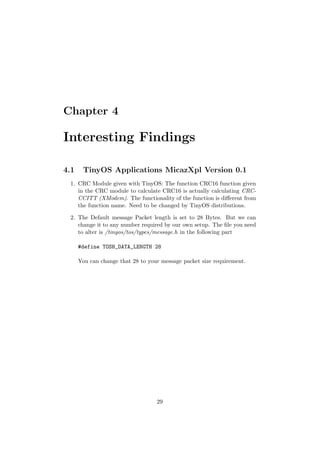 Chapter 4

Interesting Findings

4.1    TinyOS Applications MicazXpl Version 0.1
 1. CRC Module given with TinyOS: The function CRC16 function given
    in the CRC module to calculate CRC16 is actually calculating CRC-
    CCITT (XModem). The functionality of the function is diﬀerent from
    the function name. Need to be changed by TinyOS distributions.

 2. The Default message Packet length is set to 28 Bytes. But we can
    change it to any number required by our own setup. The ﬁle you need
    to alter is /tinyos/tos/types/message.h in the following part

      #define TOSH_DATA_LENGTH 28

      You can change that 28 to your message packet size requirement.




                                   29
 