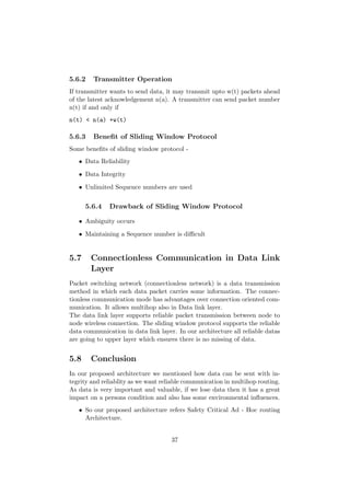 5.6.2   Transmitter Operation
If transmitter wants to send data, it may transmit upto w(t) packets ahead
of the latest acknowledgement n(a). A transmitter can send packet number
n(t) if and only if
n(t) < n(a) +w(t)

5.6.3   Beneﬁt of Sliding Window Protocol
Some beneﬁts of sliding window protocol -
   • Data Reliability

   • Data Integrity

   • Unlimited Sequence numbers are used


      5.6.4   Drawback of Sliding Window Protocol

   • Ambiguity occurs

   • Maintaining a Sequence number is diﬃcult


5.7     Connectionless Communication in Data Link
        Layer
Packet switching network (connectionless network) is a data transmission
method in which each data packet carries some information. The connec-
tionless communication mode has advantages over connection oriented com-
munication. It allows multihop also in Data link layer.
The data link layer supports reliable packet transmission between node to
node wireless connection. The sliding window protocol supports the reliable
data communication in data link layer. In our architecture all reliable datas
are going to upper layer which ensures there is no missing of data.


5.8     Conclusion
In our proposed architecture we mentioned how data can be sent with in-
tegrity and reliablity as we want reliable communication in multihop routing.
As data is very important and valuable, if we lose data then it has a great
impact on a persons condition and also has some environmental inﬂuences.
   • So our proposed architecture refers Safety Critical Ad - Hoc routing
     Architecture.


                                     37
 