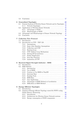 5.8   Conclusion . . . . . . . . . . . . . . . . . . . . . . . . . . . .                        37

6 Generalized Topologies                                                                           40
  6.1 General Analysis of Wireless Sensor Network and its Topologies                               40
      6.1.1 Network Topologies . . . . . . . . . . . . . . . . . . .                               40
  6.2 Applications of Wireless Sensor Networks . . . . . . . . . . .                               46
      6.2.1 Advantages of WSN . . . . . . . . . . . . . . . . . . .                                46
      6.2.2 Disadvantages of WSN . . . . . . . . . . . . . . . . . .                               47
  6.3 Advantages and Disadvantages of Sensor Network Topology .                                    47
  6.4 Conclusion . . . . . . . . . . . . . . . . . . . . . . . . . . . .                           48

7 Collection Tree Protocol                                                                         50
  7.1 Introduction . . . . . . . . . . . . . . . . .   .   .   .   .   .   .   .   .   .   .   .   50
  7.2 Introduction to CTP - TEP 123 . . . . . .        .   .   .   .   .   .   .   .   .   .   .   50
      7.2.1 Assumptions . . . . . . . . . . . .        .   .   .   .   .   .   .   .   .   .   .   51
      7.2.2 Some other Random Assumptions              .   .   .   .   .   .   .   .   .   .   .   51
      7.2.3 Collection and CTP . . . . . . . .         .   .   .   .   .   .   .   .   .   .   .   51
      7.2.4 Routing Loop . . . . . . . . . . . .       .   .   .   .   .   .   .   .   .   .   .   51
      7.2.5 CTP Address Loop Mechanisms .              .   .   .   .   .   .   .   .   .   .   .   52
      7.2.6 Solving Of Inconsistency . . . . . .       .   .   .   .   .   .   .   .   .   .   .   52
      7.2.7 Packet Duplication . . . . . . . . .       .   .   .   .   .   .   .   .   .   .   .   52
      7.2.8 Four Key Function . . . . . . . . .        .   .   .   .   .   .   .   .   .   .   .   57
      7.2.9 Limitation of CTP . . . . . . . . .        .   .   .   .   .   .   .   .   .   .   .   57

8 Received Signal Strength Indicator - RSSI                                                        60
  8.1 Introduction . . . . . . . . . . . . . . . . . . . . . .             .   .   .   .   .   .   60
  8.2 RSSI Method . . . . . . . . . . . . . . . . . . . . .                .   .   .   .   .   .   60
      8.2.1 Introduction . . . . . . . . . . . . . . . . .                 .   .   .   .   .   .   60
      8.2.2 Use of RSSI . . . . . . . . . . . . . . . . . .                .   .   .   .   .   .   61
      8.2.3 Caution to Use RSSI in TinyOS . . . . . .                      .   .   .   .   .   .   61
      8.2.4 Intercept Base . . . . . . . . . . . . . . . .                 .   .   .   .   .   .   62
      8.2.5 Sending Node . . . . . . . . . . . . . . . . .                 .   .   .   .   .   .   62
      8.2.6 RSSI Base . . . . . . . . . . . . . . . . . . .                .   .   .   .   .   .   62
      8.2.7 Java Application . . . . . . . . . . . . . . .                 .   .   .   .   .   .   62
      8.2.8 Advantages of RSSI Method at Localisation                      .   .   .   .   .   .   63
      8.2.9 Diﬃculties at RSSI Method . . . . . . . . .                    .   .   .   .   .   .   63

9 Energy Eﬃcient Topologies                                                65
  9.1 Introduction . . . . . . . . . . . . . . . . . . . . . . . . . . . . 65
  9.2 Analysis of Energy-eﬃcient Topology control for WSN’s using
      Online Battery Monitoring . . . . . . . . . . . . . . . . . . . 66
      9.2.1 Introduction . . . . . . . . . . . . . . . . . . . . . . . 66
      9.2.2 Architecture for Wireless Sensor Network systems . . 66
      9.2.3 Energy consumption of WSN components . . . . . . . 67


                                       3
 