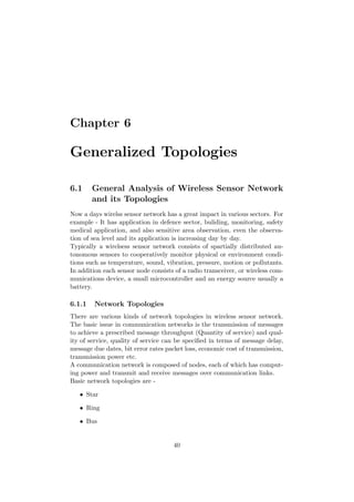 Chapter 6

Generalized Topologies

6.1     General Analysis of Wireless Sensor Network
        and its Topologies
Now a days wirelss sensor network has a great impact in various sectors. For
example - It has application in defence sector, buliding, monitoring, safety
medical application, and also sensitive area observation, even the observa-
tion of sea level and its application is increasing day by day.
Typically a wirelsess sensor network consists of spartially distributed au-
tonomous sensors to cooperatively monitor physical or environment condi-
tions such as temperature, sound, vibration, pressure, motion or pollutants.
In addition each sensor node consists of a radio transceiver, or wireless com-
munications device, a small microcontroller and an energy source usually a
battery.

6.1.1   Network Topologies
There are various kinds of network topologies in wireless sensor network.
The basic issue in communication networks is the transmission of messages
to achieve a prescribed message throughput (Quantity of service) and qual-
ity of service, quality of service can be speciﬁed in terms of message delay,
message due dates, bit error rates packet loss, economic cost of transmission,
transmission power etc.
A communication network is composed of nodes, each of which has comput-
ing power and transmit and receive messages over communication links.
Basic network topologies are -

   • Star

   • Ring

   • Bus


                                     40
 