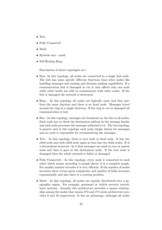 • Tree

• Fully Connected

• Mesh

• Hybride star - mesh

• Self Healing Ring

  Description of above topologies are -

• Star: In this topology, all nodes are connected to a single hub node.
  The hub has some speciﬁc diﬀerent functions than other nodes like
  handling messages and routing and decision making capabilities. If a
  communication link is damaged or cut it only aﬀects only one node
  while other nodes are able to communicate with other nodes. If the
  hub is damaged the network is destroyed.

• Ring : In this topology all nodes are logically same and they per-
  form the same function and there is no head node. Messages travel
  around the ring in a single direction. If the ring is cut or damaged all
  communication is lost.

• Bus : In this topology, messages are broadcast on the bus to all nodes.
  Each node has to check the destination address in the message header
  and each node processes the messages addresed to it. The bus topology
  is passive and in this topology each node simply listens for messages
  and no node is responsible for retransmitting the messages.

• Tree : In this topology, there is root node or head node. It has two
  child node and each child node again in turn has two child nodes. It is
  a hierarchical structure. In it ﬁrst messages are send to root or parent
  node and then it goes to the destination node. If the root node is
  damaged then the whole network is failed or damaged.

• Fully Connected : In this topology, every node is connected to each
  other which means according to graph theory it is a complete graph.
  For smaller number of nodes it is very eﬃcient. If the number of nodes
  increases there occurs great complexity and number of links increases
  exponentially and also there is a routing problem.

• Mesh : In this topology, all nodes are equally distributed over a ge-
  ographic region. For example, personnel or vehicle security surveil-
  lance systems. Actually this architecture provides a square relation-
  ship among the nodes that means 3*3 and 4*4 mesh architecture pro-
  vides 9 and 16 respectively. It has an advantage, although all nodes

                                  43
 