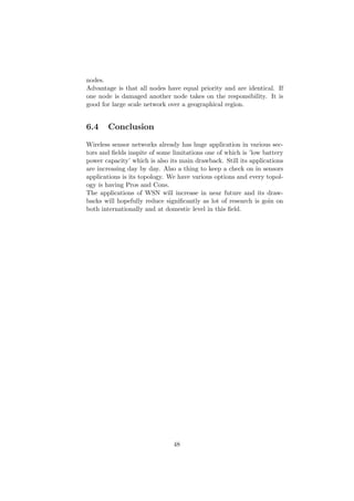 nodes.
Advantage is that all nodes have equal priority and are identical. If
one node is damaged another node takes on the responsibility. It is
good for large scale network over a geographical region.


6.4    Conclusion

Wireless sensor networks already has huge application in various sec-
tors and ﬁelds inspite of some limitations one of which is ’low battery
power capacity’ which is also its main drawback. Still its applications
are increasing day by day. Also a thing to keep a check on in sensors
applications is its topology. We have various options and every topol-
ogy is having Pros and Cons.
The applications of WSN will increase in near future and its draw-
backs will hopefully reduce signiﬁcantly as lot of research is goin on
both internationally and at domestic level in this ﬁeld.




                               48
 