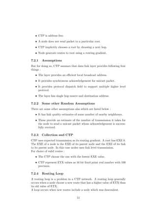 • CTP is address free.
   • A node does not send packet to a particular root.
   • CTP implicitly chooses a root by choosing a next hop.
   • Node generate routes to root using a routing gradient.

7.2.1   Assumptions
But for doing so, CTP assumes that data link layer provides following four
things :
   • The layer provides an eﬃcient local broadcast address.
   • It provides synchronous acknowledgement for unicast packet.
   • It provides protocol dispatch ﬁeld to support multiple higher level
     protocol.
   • The layer has single hop source and destination address.

7.2.2   Some other Random Assumptions
There are some other assumptions also which are listed below :
   • It has link quality estimates of some number of nearby neighbours.
   • These provide an estimate of the number of transmission it takes for
     the node to send a unicast packet whose acknowledgement is success-
     fully received.

7.2.3   Collection and CTP
CTP uses expected transmission as its routing gradient. A root has EXE 0.
The EXE of a node is the EXE of its parent node and the EXE of its link
to its parent node. In this case nodes uses link level transmission.
For choice of valid routes :
   • The CTP choose the one with the lowest EXE value.
   • CTP represent ETX values as 16 bit ﬁxed point real number with 100
     precision.

7.2.4   Routing Loop
A routing loop is a problem in a CTP network. A routing loop generally
occurs when a node choose a new route that has a higher value of ETX than
its old value of ETX.
A loop occurs when new routes include a node which was descendent.

                                   51
 