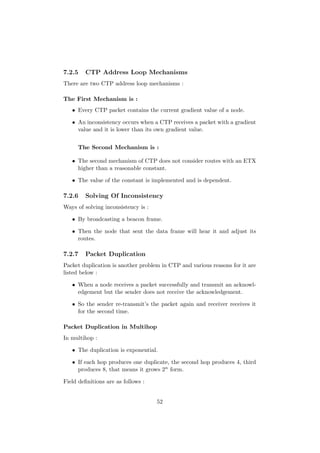 7.2.5   CTP Address Loop Mechanisms
There are two CTP address loop mechanisms :

The First Mechanism is :
   • Every CTP packet contains the current gradient value of a node.

   • An inconsistency occurs when a CTP receives a packet with a gradient
     value and it is lower than its own gradient value.


     The Second Mechanism is :

   • The second mechanism of CTP does not consider routes with an ETX
     higher than a reasonable constant.

   • The value of the constant is implemented and is dependent.

7.2.6   Solving Of Inconsistency
Ways of solving inconsistency is :

   • By broadcasting a beacon frame.

   • Then the node that sent the data frame will hear it and adjust its
     routes.

7.2.7   Packet Duplication
Packet duplication is another problem in CTP and various reasons for it are
listed below :

   • When a node receives a packet successfully and transmit an acknowl-
     edgement but the sender does not receive the acknowledgement.

   • So the sender re-transmit’s the packet again and receiver receives it
     for the second time.

Packet Duplication in Multihop
In multihop :

   • The duplication is exponential.

   • If each hop produces one duplicate, the second hop produces 4, third
     produces 8, that means it grows 2n form.

Field deﬁnitions are as follows :


                                     52
 