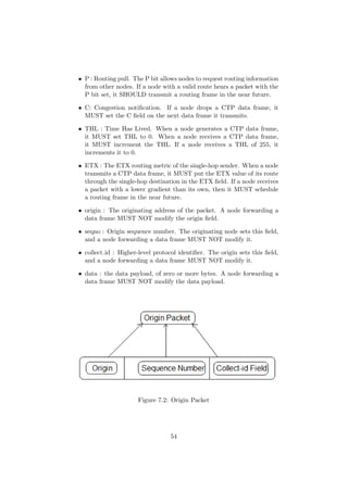 • P : Routing pull. The P bit allows nodes to request routing information
  from other nodes. If a node with a valid route hears a packet with the
  P bit set, it SHOULD transmit a routing frame in the near future.

• C: Congestion notiﬁcation. If a node drops a CTP data frame, it
  MUST set the C ﬁeld on the next data frame it transmits.

• THL : Time Has Lived. When a node generates a CTP data frame,
  it MUST set THL to 0. When a node receives a CTP data frame,
  it MUST increment the THL. If a node receives a THL of 255, it
  increments it to 0.

• ETX : The ETX routing metric of the single-hop sender. When a node
  transmits a CTP data frame, it MUST put the ETX value of its route
  through the single-hop destination in the ETX ﬁeld. If a node receives
  a packet with a lower gradient than its own, then it MUST schedule
  a routing frame in the near future.

• origin : The originating address of the packet. A node forwarding a
  data frame MUST NOT modify the origin ﬁeld.

• seqno : Origin sequence number. The originating node sets this ﬁeld,
  and a node forwarding a data frame MUST NOT modify it.

• collect id : Higher-level protocol identiﬁer. The origin sets this ﬁeld,
  and a node forwarding a data frame MUST NOT modify it.

• data : the data payload, of zero or more bytes. A node forwarding a
  data frame MUST NOT modify the data payload.




                      Figure 7.2: Origin Packet




                                  54
 