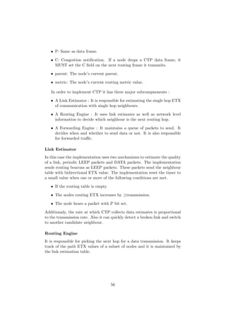 • P: Same as data frame.

   • C: Congestion notiﬁcation. If a node drops a CTP data frame, it
     MUST set the C ﬁeld on the next routing frame it transmits.

   • parent: The node’s current parent.

   • metric: The node’s current routing metric value.

   In order to implement CTP it has three major subcompnonents :

   • A Link Estimator : It is responsible for estimating the single hop ETX
     of communication with single hop neighbours.

   • A Routing Engine : It uses link estimates as well as network level
     information to decide which neighbour is the next routing hop.

   • A Forwarding Engine : It maintains a queue of packets to send. It
     decides when and whether to send data or not. It is also responsible
     for forwarded traﬃc.

Link Estimator
In this case the implementation uses two mechanisms to estimate the quality
of a link, periodic LEEP packets and DATA packets. The implementation
sends routing beacons as LEEP packets. These packets send the neighbour
table with bidirectional ETX value. The implementation reset the timer to
a small value when one or more of the following conditions are met.

   • If the routing table is empty.

   • The nodes routing ETX increases by ≥transmission.

   • The node hears a packet with P bit set.

Additionaly, the rate at which CTP collects data estimates is proportional
to the transmission rate. Also it can quickly detect a broken link and switch
to another candidate neighbour.

Routing Engine
It is responsible for picking the next hop for a data transmission. It keeps
track of the path ETX values of a subset of nodes and it is maintained by
the link estimation table.




                                      56
 