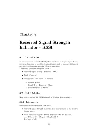 Chapter 8

Received Signal Strength
Indicator - RSSI

8.1     Introduction
In wireless sensor networks (WSN) there are three main principles of mea-
surement that can be used to obtain distances and to measure distance is
necessary to obtain the position of the sensor node.
Three main principles are given below :
   • Received Signal Strength Indicator (RSSI)
   • Angle of Arrival
   • Propogation Time Based. It includes -
        – Time of Arrival
        – Round Trip - Time - of - Flight
        – Time Diﬀerence of Arrival


8.2     RSSI Method
Here we will discuss the RSSI in detail in Wireless Sensor network.

8.2.1   Introduction
Some basic characteristics of RSSI are :
   • Received signal strength indication is a measurement of the received
     signals power.
   • Radio frequency signals : Power decreases with the distance.
     loss(dB)Loss(db)=20log(d)+20log(f)+32.45
     d = km,f = MHz

                                    60
 