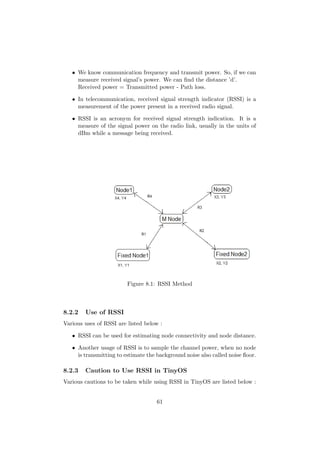 • We know communication frequency and transmit power. So, if we can
     measure received signal’s power. We can ﬁnd the distance ’d’.
     Received power = Transmitted power - Path loss.

   • In telecommunication, received signal strength indicator (RSSI) is a
     measurement of the power present in a received radio signal.

   • RSSI is an acronym for received signal strength indication. It is a
     measure of the signal power on the radio link, usually in the units of
     dBm while a message being received.




                         Figure 8.1: RSSI Method



8.2.2   Use of RSSI
Various uses of RSSI are listed below :

   • RSSI can be used for estimating node connectivity and node distance.

   • Another usage of RSSI is to sample the channel power, when no node
     is transmitting to estimate the background noise also called noise ﬂoor.

8.2.3   Caution to Use RSSI in TinyOS
Various cautions to be taken while using RSSI in TinyOS are listed below :


                                     61
 
