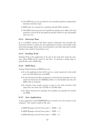 • The RSSI data is not provided by the standard platform independent
     hardware interface layer.
   • RSSI must be accessed by a platform speciﬁc HAL interface.
   • The RSSI values given by the TinyOS are usually not in dBm units and
     should be converted by the platform speciﬁc relation to get meaningful
     data out of it.

8.2.4   Intercept Base
It is a modiﬁed version of the Base station component that provides the
Intercept interface to allow the user application to inspect and modify radio
and serial messages before they are forwarded to the other link and to decide
whether they shall be forwarded or not.

8.2.5   Sending Node
Sending Node is the application to be put in the node that sends the mes-
sage whose RSSI will be ready by the base. It contains a simple logic to
periodically send a RSSI Msg.

8.2.6   RSSI Base
Various Characteristics of RSSI base are :
   • It is the application that will be put in a node connected to the serial
     port and will eﬀectively read RSSI.
   • It uses the Intercept Base component to forward the messages over the
     radio but Intercept the RSSIMsg before it is forwarded and also the
     RSSI value is included.
   • It contains some cryptic macros so that it can work correctly with
     chips that use either the CC2420 or CC1000 radio.
   • It always forward the messages but modiﬁes the payload by include
     the RSSI.

8.2.7   Java Application
A java application called RSSIDEMO was created to see the results on the
computer. The output would be like this :

   • RSSI Message received from node 1 : RSSI = -14.
   • RSSI Message received from node 1 : RSSI = -1.
   • RSSI Message received from node 1 : RSSI = 2.

                                     62
 