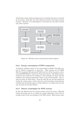 A key feature of any wireless sensing node is to minimize the power consumed
by the system. Generally, the radio subsystem requires the largest amount
of power. Therefore, it is advantageous to send data over the radio network
only when required.




        Figure 9.1: Wireless sensor node functional block diagram



9.2.3   Energy consumption of WSN components
A hardware platform based on the commercially available TmoteSky sys-
tem by Moteiv Corporation is used here. These systems use the IEEE
802.15.4-compliant RFtransceiverCC2420 and the 16-bit low-power micro-
controllerMSP430F1611, both from Texas Instruments. The following mea-
surements were made for the sending of a data message (41 bytes) and the
reading of the internal temperature sensor in the microcontroller. The re-
sults are shown in Table below : From the table We can say that adaptively
tuning the output power of the transceiver and decreasing communication
overhead may drastically improve energy eﬃciency of a single mote and this
may increase the network lifetime.

9.2.4   Battery technologies for WSN systems
In this case Batteries are the common energy sources for motes. Although
energy harvesting may be an option for certain application where there is
enough energy in the surroundings of the WSN system. When sensor nodes


                                    67
 