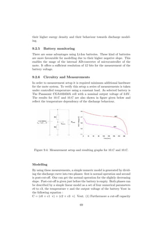 their higher energy density and their behaviour towards discharge model-
ing.

9.2.5   Battery monitoring
There are some advantages using Li-Ion batteries. These kind of batteries
are more favourable for modelling due to their higher negative slope. This
enables the usage of the internal AD-converter of microcontroller of the
mote. It oﬀers a suﬃcient resolution of 12 bits for the measurement of the
battery voltage.

9.2.6   Circuitry and Measurements
In order to measurement setup it is required minimum additional hardware
for the mote system. To verify this setup a series of measurements is taken
under controlled temperature using a constant load. As selected battery is
The Panasonic CGA103450A cell with a nominal output voltage of 3.6V.
The results for 10 C and 10 C are also shown in ﬁgure given below and
reﬂect the temperature dependency of the discharge behaviour.




 Figure 9.4: Measurement setup and resulting graphs for 10 C and 10 C.



Modelling
By using these measurements, a simple numeric model is generated by divid-
ing the discharge curve into two phases: ﬁrst is normal operation and second
is post-cut-oﬀ. One can get the normal operation for the slightly decreasing
slope. Post-cut-oﬀ is given just before the battery is empty. Both phases can
be described by a simple linear model as a set of four numerical parameters
c0 to c3, the temperature v and the output voltage of the battery Vout in
the following equation :
C = (c0 + c1 v) + (c2 + c3 v) Vout. (1) Furthermore a cut-oﬀ capacity

                                     69
 