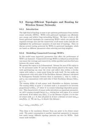 9.3     Energy-Eﬃcient Topologies and Routing for
        Wireless Sensor Networks
9.3.1    Introduction
The right kind of topology is must to get optimum performance from wireless
sensor networks (WSNs). WSNs with patterned topologies can eﬃciently
save energy and achieve long networking lifetime. We have a look at dif-
ferent patterned topologies for constructing WSN’s which can provide the
required coverage area and the connectivity of all sensor nodes and also are
highlighted the performance measures of each kind of topology. Then we
discuss several routing protocols for WSNs in patterned topologies, which
are based on diﬀerent parameters when selecting next-hop neighbor.

9.3.2    Modelling Connected-Coverage WSN’s
In this model some important parameters that eﬀect the performance of
WSN’s are featured : Connected-Coverage WSN’s is deﬁned as network that
can ensure the coverage and connectivity within speciﬁed and described area
between the sensor nodes.
We assume the region to be 2-dimensional. Assume the area of the region to
be ’A’ and sensor nodes ’N’ and one base station placed in the region. Each
node participating can sense the event and collect data within a circular
region with radius rs , centre point being the node itself. No two nodes can
communicate with each other if the Euclidean distance (distance calculated
by Pythagorean formula) between them is maximum rt , that is, nodes s1
and s2 can communicate with each other if their Euclidean distance Ed(s1 ,
s2 ) ≤ r t .
The sensing ability of each sensor node diminishes as distance increases.
The sensing ability at point ’y’ of sensor node si is assumed to be inversely
proportional to Ed(si , y)k where ’k’ is a sensor technology-dependent param-
eter. This characteristic of sensor nodes introduces an important parameter,
we call it sensing strength factor dmm , stating how well region A is covered
and sensed. If we deﬁne mini Ed(si , y) as the distance of point y to its clos-
est sensor node, y ∈ A, then all points in A have a distance at most maxy A
mini Ed(si , y). We use dmm to denote this distance :


dmm = maxy   A   mini Ed(si , y)A .


Thus dmm is the maximum distance from any point to its closest sensor
node. The power consumption is another important parameter to measure
how much energy diﬀerent topology patterns can save for WSNs. Each
sensor node includes :


                                      71
 