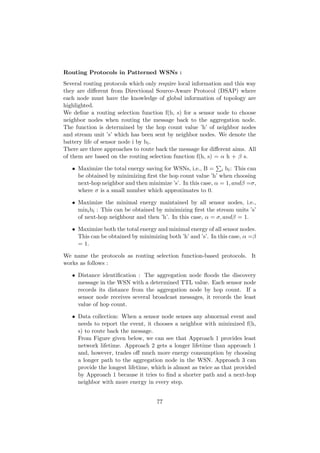 Routing Protocols in Patterned WSNs :
Several routing protocols which only require local information and this way
they are diﬀerent from Directional Source-Aware Protocol (DSAP) where
each node must have the knowledge of global information of topology are
highlighted.
We deﬁne a routing selection function f(h, s) for a sensor node to choose
neighbor nodes when routing the message back to the aggregation node.
The function is determined by the hop count value ’h’ of neighbor nodes
and stream unit ’s’ which has been sent by neighbor nodes. We denote the
battery life of sensor node i by bi .
There are three approaches to route back the message for diﬀerent aims. All
of them are based on the routing selection function f(h, s) = α h + β s.

   • Maximize the total energy saving for WSNs, i.e., B = i bi : This can
     be obtained by minimizing ﬁrst the hop count value ’h’ when choosing
     next-hop neighbor and then minimize ’s’. In this case, α = 1, andβ =σ,
     where σ is a small number which approximates to 0.

   • Maximize the minimal energy maintained by all sensor nodes, i.e.,
     mini bi : This can be obtained by minimizing ﬁrst the stream units ’s’
     of next-hop neighbour and then ’h’. In this case, α = σ, andβ = 1.

   • Maximize both the total energy and minimal energy of all sensor nodes.
     This can be obtained by minimizing both ’h’ and ’s’. In this case, α =β
     = 1.

We name the protocols as routing selection function-based protocols. It
works as follows :

   • Distance identiﬁcation : The aggregation node ﬂoods the discovery
     message in the WSN with a determined TTL value. Each sensor node
     records its distance from the aggregation node by hop count. If a
     sensor node receives several broadcast messages, it records the least
     value of hop count.

   • Data collection: When a sensor node senses any abnormal event and
     needs to report the event, it chooses a neighbor with minimized f(h,
     s) to route back the message.
     From Figure given below, we can see that Approach 1 provides least
     network lifetime. Approach 2 gets a longer lifetime than approach 1
     and, however, trades oﬀ much more energy consumption by choosing
     a longer path to the aggregation node in the WSN. Approach 3 can
     provide the longest lifetime, which is almost as twice as that provided
     by Approach 1 because it tries to ﬁnd a shorter path and a next-hop
     neighbor with more energy in every step.


                                    77
 
