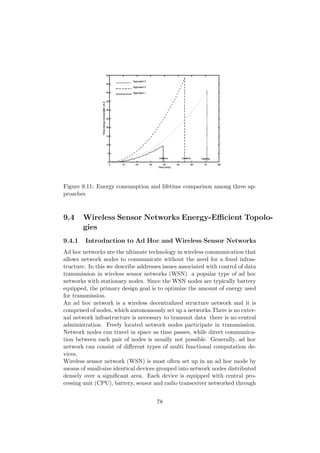 Figure 9.11: Energy consumption and lifetime comparison among three ap-
proaches



9.4     Wireless Sensor Networks Energy-Eﬃcient Topolo-
        gies
9.4.1   Introduction to Ad Hoc and Wireless Sensor Networks
Ad hoc networks are the ultimate technology in wireless communication that
allows network nodes to communicate without the need for a ﬁxed infras-
tructure. In this we describe addresses issues associated with control of data
transmission in wireless sensor networks (WSN) a popular type of ad hoc
networks with stationary nodes. Since the WSN nodes are typically battery
equipped, the primary design goal is to optimize the amount of energy used
for transmission.
An ad hoc network is a wireless decentralized structure network and it is
comprised of nodes, which autonomously set up a networks.There is no exter-
nal network infrastructure is necessary to transmit data there is no central
administration. Freely located network nodes participate in transmission.
Network nodes can travel in space as time passes, while direct communica-
tion between each pair of nodes is usually not possible. Generally, ad hoc
network can consist of diﬀerent types of multi functional computation de-
vices.
Wireless sensor network (WSN) is most often set up in an ad hoc mode by
means of small-size identical devices grouped into network nodes distributed
densely over a signiﬁcant area. Each device is equipped with central pro-
cessing unit (CPU), battery, sensor and radio transceiver networked through


                                     78
 