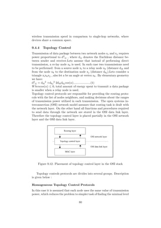 wireless transmission speed in comparison to single-hop networks, where
devices share a common space.

9.4.4    Topology Control
Transmission of data package between two network nodes xi and xj requires
power proportional to d2 ij , where dij denotes the Euclidean distance be-
tween sender and receiver.Lets assume that instead of performing direct
transmission, a re-lay node xk is used. In such case two transmissions need
to be performed: from a source node xi to a relay node xk (distance dik and
from the node xk to the destination node xj (distance dkj ).Lets consider a
triangle xi xk xj , also let a be an angle at vertex xk . By elementary geometry
we have:
d2 ij = dik 2 +dkj 2 2dik dkj cos(α).....................(1)
W hencos(α) ≤ 0, total amount of energy spent to transmit a data package
is smaller when a relay node is used.
Topology control protocols are responsible for providing the routing proto-
cols with the list of nodes neighbors, and making decisions about the ranges
of transmission power utilized in each transmission. The open systems in-
terconnection (OSI) network model assumes that routing task is dealt with
the network layer. On the other hand all functions and procedures required
to send data through the network are stored in the OSI data link layer.
Therefore the topology control layer is placed partially in the OSI network
layer and the OSI data link layer.




     Figure 9.12: Placement of topology control layer in the OSI stack


    Topology controls protocols are divides into several groups. Description
is given below :

Homogeneous Topology Control Protocols
In this case it is assumed that each node uses the same value of transmission
power, which reduces the problem to simpler task of ﬁnding the minimal level

                                      80
 