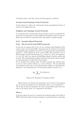 of transmit power such that certain network property is achieved.

Location based Topology Control Protocols
In this protocol it utilizes the information about geographical location of
nodes in the deployment area.

Neighbor ased Topology Control Protocols
It is assumed that no information about location of nodes is avail-able but
each node can determine set of its neighbors and build an order on this set.
Order may be based on round trip time, link quality or signal strength.

9.4.5    Location Based Protocols
9.4.6    The R and M and LMST protocols
In this case we assume that N be a set of n wireless nodes deployed in the
certain region and forming WSN. Assuming that Ri denotes the maximal
transmission range assigned to ith node we can generate the communication
graph G = (N,E) induced by R on a given WSN. The E denotes a set of
directed edges, and the directed edge [xi ,xj ] exists if xi and xj are neighbors,
i.e., dij ≤ Ri , where dij denotes the Euclidean distance between sender and
receiver. The communication graph G obtained when all the nodes transmit
at maximum power is called max- Power graph.
Let us consider the situation when all nodes transmit the collected data
to one (or more) master node(s) xm a base station(s). We can formulate
the minimum energy all-to- one communication problem of calculating the
optimal re- verse spanning tree T of max power graph G rooted at xm :




                 Figure 9.13: Formula for Topology Control


    Where PredT (xi) denotes the predecessor of ith node in the spanning
tree T and C() the energy cost of transmission from xi to its predecessor.
The R and M protocol calculates the most energy-eﬃcient path from any
node to the master node. It is composed of two phases.

Phase 1
In the ﬁrst phase the goal is to compute the enclosure graph of all nodes in
WSN. Each node sends a broadcast message, at maximum power, containing


                                       81
 
